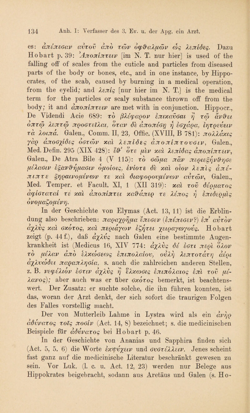 es: aJiEJteöav avzov ajio rmv 6g)d^al[iä)v cog Isjilösg. Dazu Ho bart p. 39: ^AjtojiLjtzeiv [im N. T. nur hier] is used of the falling off of scales from the cuticle and particles from diseased parts of the body or bones, etc., and in one instance, by Hippo- crates, of the scab, caused by burning in a medical Operation, from the eyelid; and Xsjcig [nur hier im N. T.] is the medical term for the particles or scaly substance thrown off from the body; it and aJcojiijtr^LV are met with in conjunction. Hippocr., De Videndi Acie 689: TO ßXe^agov sjitxavOai ^ rm avO'Sc ojiTw leoirm JtQoötsllaL, oxav de aüiojteörj ^ söx^Qcc, irjTQSvsLV Ta loLjta. Galen., Comm. II, 23, Offic. (XVIII, B 781): JtolXaxig yaQ ajioöxi(^sg oötcqv xal Isjtlösg ajtojiIjitovölv^ Galen., Med. Defin. 295 (XIX 428): e^t^ ots [ibv xal Isjtlöag djüOJülJlTSLVj Galen., De Atra Eile 4 (V 115): rb öm[ia Jtav xsQiB^rjvd'fjös HBlaOiv h^avd^rj[iaöLV oftoloLg, evlots de xal oiov Xsjtlg djts- jiiJtTs ^rjQaivofiBVWv re xal öta(poQovfisva)P avTmv^ Galen., Med. Temper, et Facult. XI, 1 (XII 319): xal tov öaQfiaTog acpLöTazai re xal djtojtlüiTSL xad'djisQ re Xejtog rj ejiLÖBQfdg ovofia^ofievrj. In der Geschichte von Elymas (Act. 13, 11) ist die Erblin¬ dung also beschrieben: jragaxQ^fia ajteOsv (ejre'jreöer?) ejr’ avTov axXvg xal öxoTog, xal jüSQiaycoi^ ej^ret ;^e^pc:/m7odg. Hobart zeigt (p. 44 f.), daß dxXvg nach Galen eine bestimmte Augen¬ krankheit ist (Medicus 16, XIV 774: dxXvg de' eOTt jisqI oXov TO [isXav ajio eXxmöewg sjtLTtoXaiov, ovX^ XanTOTaTTj daQt axXvmÖBi jiaQaTtXrioia, s. auch die zahlreichen anderen Stellen, z. B. vB(fiiXiOv aOTiv dxXvg ?] aXxcoöig eJtiTioXaiog sjtl tov fis- Xavog); aber auch was er über OxoTog bemerkt, ist beachtens¬ wert. Der Zusatz: er suchte solche, die ihn führen konnten, ist das, woran der Arzt denkt, der sich sofort die traurigen Folgen des Falles vorstellig macht. Der von Mutterleib Lahme in Lystra wird als ein dvt]Q aövvaTog Tolg Jioöiv (Act. 14, 8) bezeichnet; s. die medicinischen Beispiele für dövvaTog bei Hobart p. 46. In der Geschichte von Ananias und Sapphira finden sich (Act. 5, 5. 6) die Worte Bxtpvxsiv und ovötbXXslv. Jenes scheint fast ganz auf die medicinische Literatur beschränkt gewesen zu sein. Vor Luk. (1. c. u. Act. 12, 23) werden nur Belege aus Hippokrates beigebracht, sodann aus Aretäus und Galen (s. Ho-