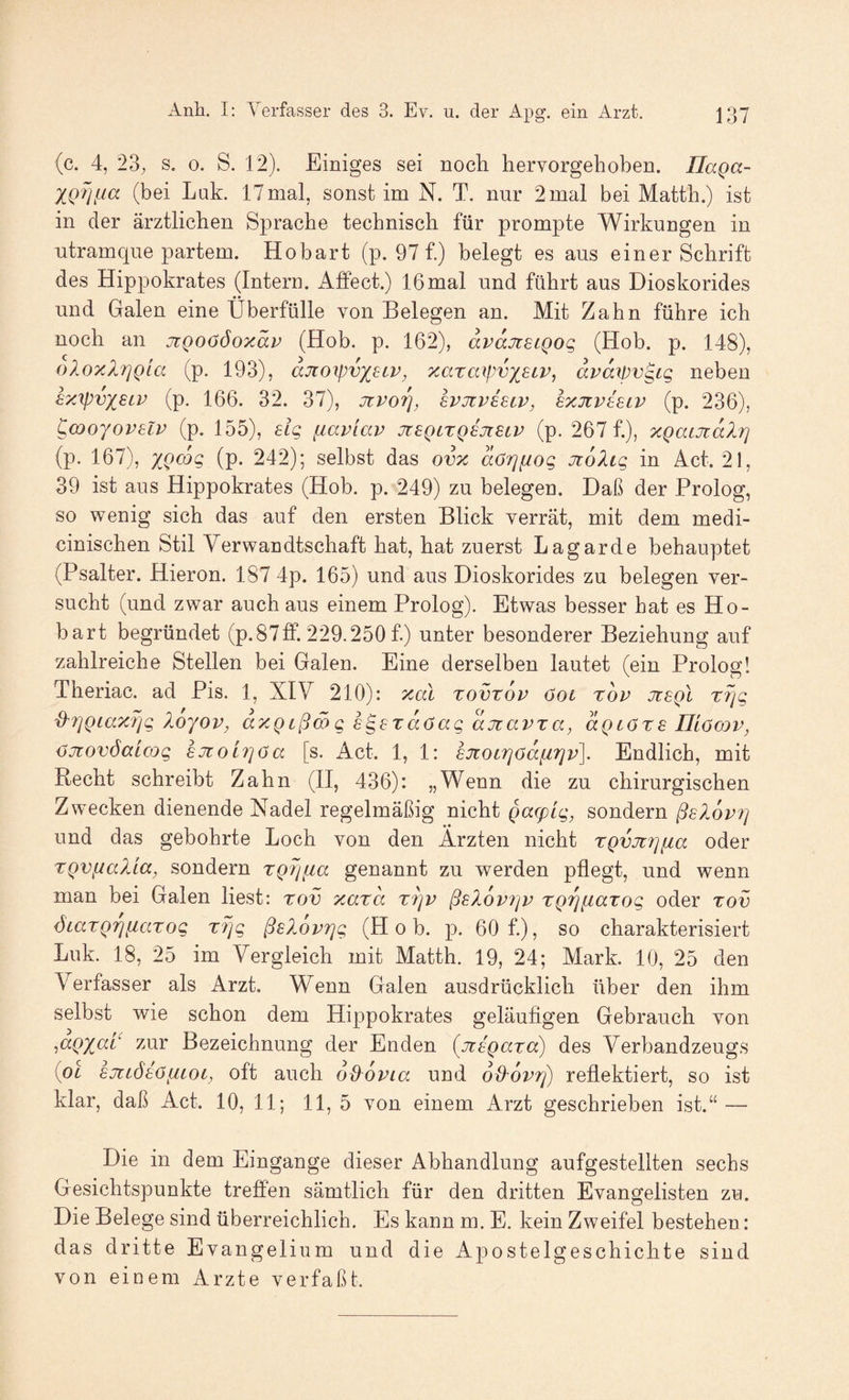 (c. 4, 23; s. 0. S. 12). Einiges sei noch hervorgehoben. Ilaga- (bei Luk. 17mal, sonst im N. T. nur 2mal bei Matth.) ist in der ärztlichen Spirache technisch für prompte Wirkungen in ntramque partem. Hobart (p. 97 f.) belegt es aus einer Schrift des Hippokrates (Intern. Alfect.) 16mal und führt aus Dioskorides und Galen eine Überfülle von Belegen an. Mit Zahn führe ich noch an jtQoööoTcäp (Hob. p. 162), dvajreiQog (Hob. p. 148), oloxlriQLa (p. 193), djioxpvxscv, xaraipvxstv, dvdrpvgig neben sy.'ipvxsiv (p. 166. 32. 37), jtvoi], Ivjivbuv, exuivIelv (p. 236), p^moyovelv (p. 155), elg fiaviap JtSQLXQejtSiP (p. 267 f.), xQaLJtdlrj (p. 167), X^Qcoq (p. 242); selbst das ovx dörjfiog JtdXig in Act. 21, 39 ist aus Hippokrates (Hob. p. 249) zu belegen. Daß der Prolog, so wenig sich das auf den ersten Blick verrät, mit dem medi- cinischen Stil Verwandtschaft hat, hat zuerst Lagarde behauptet (Psalter. Hieron. 187 4p. 165) und aus Dioskorides zu belegen ver¬ sucht (und zwar auch aus einem Prolog). Etwas besser hat es Ho¬ bart begründet (p. 87ff. 229.250 f.) unter besonderer Beziehung auf zahlreiche Stellen bei Galen. Eine derselben lautet (ein Prolos:! Theriac. ad Pis. 1, XIV 210): xdl tovxop 6ol top jtsqI rJjg d'7]Qiax?]g loyop, dxQißmg s^erdöag djtapxa, aQcöxs Iliöow, {jjüovöaicog £jt0L7]öa [s. Act. 1, 1: sjtocrjödfirjp]. Endlich, mit Recht schreibt Zahn (II, 436): „Wenn die zu chirurgischen Zwecken dienende Nadel regelmäßig nicht Q(X(pig, sondern ßsXop?] und das gebohrte Loch von den Ärzten nicht xQVJü?]fia oder XQVnalia, sondern xgrjfia genannt zu werden pflegt, und wenn man bei Galen liest: xov xaxd X7]P ß^lopiip XQrniaxog oder xov diiaxQriiiaxog X7]g ßsXoprjg (Hob. p. 60 f.), so charakterisiert Luk. 18, 25 im Vergleich mit Matth. 19, 24; Mark. 10, 25 den Verfasser als Arzt. Wenn Galen ausdrücklich über den ihm selbst wie schon dem Hippokrates geläufigen Gebrauch von ^aQXC7.t zur Bezeichnung der Enden [nigaxa) des Verbandzeugs {pl sjtiötöiiLOL, oft auch dß^opia und oPPoptj) reflektiert, so ist klar, daß Act. 10, 11; 11, 5 von einem Arzt geschrieben ist.“ — Die in dem Eingänge dieser Abhandlung aufgestellten sechs Gesichtspunkte treffen sämtlich für den dritten Evangelisten zu. Die Belege sind überreichlich. Es kann m. E. kein Zweifel bestehen: das dritte Evangelium und die Apostelgeschichte sind von einem Arzte verfaßt.