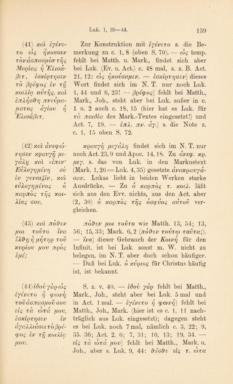 (41) Tcdi sysps- ro cog ^xov(j8P Tovdöjcaöfiov Tfjg Magiag 7] Eliöd- ßsT, 6ÖXLQT7]ÖEV TO ßQE(pOg 8P rfl xotXta avtfjg^ xal EJtXrjö&rj jcvsvfia- fiarog ayiov 7] EXiodßsT, (42) xal dvscpco- V7]ösp xQavyfj fis- yaX'^] xal eijtsv' EvXoyrjiiivri ov £V yvvai^LV, xal EvXoyr][i£Pog d xaQJtog T7]g xoi~ Xiag öov, (43) xal jcodev ^lOl TOVTO iva eXÜ''^] Tj fl']^T7]Q TOV XVQLOV HOV JlQOg Efis; {4 i)l6ov yaQcdg SyEVSTO Tj (pcov^ TOvdöJtaö[iov öov sig Ta (DTa fiov, 8ÖXLQT7]6£V 8V ayaXXidoEL t6 ßQ8- (pog 8V Tf] xoiXia {iOV. Zur Konstruktion mit ejeveto s. die Be¬ merkung zu c. 1, 8 (oben S. 70). — cdg temp. fehlt bei Matth, u. Mark., findet sich aber bei Luk. (Ev. u. Act.) c. 48 mal, s. z. B. Act. 2E 12: cdg 7)xov6afiEV. — söxiQTTjöEv] dieses Wort findet sich im N. T. nur noch Luk. 1, 44 und 6, 23! — ßQE^og] fehlt bei Matth., Mark., Joh., steht aber bei Luk. außer in c. 1 u. 2 auch c. 18, 15 (hier hat es Luk. für Ta Ttacöicc des Mark.-Textes eingesetzt!) und Act. 7, 19. — EJtX. jzp. dy.] s. die Note z. c. 1, 15 oben S. 72. xQavy^ (iEydXri findet sich im N. T. nur noch Act. 23,9 und Apoc. 14,18. Zu dvE(p. xq. fiEy. s. das von Luk. in den Markustext (Mark. 1,26 = Luk. 4,35) gesetzte dvaxgavyd- öav. Lukas liebt in beiden Werken starke Ausdrücke. — Zu o xagjtdg t. xotX. läßt sich aus den Evv. nichts, aus den Act. aber (2, 30) o xagjiog Trjg oöEpvog avTov ver¬ gleichen. jtoü'EV fiot TOVTO wie Matth. 13, 54; 13, 56; 15,33; Mark. 6,2 {jtdd'EV tovtco TavTa;). — Lpa] dieser Gebrauch der KoiPfj für den Infinit, ist bei Luk. sonst m. W. nicht zu belegen, im N. T. aber doch schon häufiger. — Daß bei Luk. o xvgtog für Christus häufig ist, ist bekannt. S. z. V. 40. — iöov ydg fehlt bei Matth., Mark., Joh., steht aber bei Luk. 5 mal und in Act. 1 mal. — EyivETo r] Epcovrß fehlt bei Matth., Joh., Mark, (hier ist es c. 1, 11 nach¬ träglich aus Luk. eingesetzt); dagegen steht es bei Luk. noch 7 mal, nämlich c. 3, 22; 9, 35. 36; Act. 2, 6; 7, 31; 10, 13; 19, 34. — Elg Ta (DTa //oo] fehlt bei Matth., Mark. u. Joh., aber s. Luk. 9, 44: {Xsöd'E £ig t. coTa