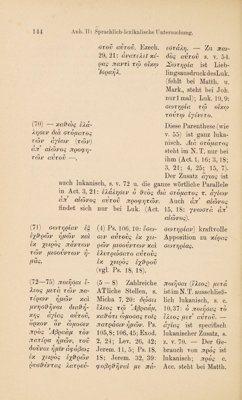 arov avTov, Ezech. sördX?]. — Zu jcai- 29, 21: aparelsl xb- öog avzov s. v. 54. Qag jiavrl xm olxco SmrrjQia ist Lieb- löQarß. liugsausdruckdesLuk. (fehlt bei Matth, u. Mark., steht bei Joh. nurl mal); Luk. 19,9: ÖOJTTjQLa X(p oixm xovxcp syavsxo. (70) — xaü^wg eXd- lr]6bv öia Oxofiaxog xmv dyicQp (xSv) >3 5 ^ aji aLCQVog JiQocpi]- xcl)v avxov —, Diese Parenthese (wie Y. 55) ist ganz luka- nisch. Aid öxofiaxog steht im N. T. nur bei ihm (Act. 1, 16; 3,18; 3, 21; 4, 25; 15, 7). Der Zusatz dytog ist auch lukanisch, s. v. 72 u. die ganze wörtliche Parallele m Act. 3, 21: hlaXriöav 6 ^sdg öcd öxofiaxog x. dylcov ajT aimvog avxov JtQO(prjxmp. Auch dji aimpog findet sich nur bei Luk. (Act. 15, 18: ypcoöxd djt alcöpog). (7J) ÖCDXTjQLaP lg hyd^Qmp 7)(imp xal £x ysLQog Jidpxcop xmp iiiöovpxoDP ,uäg, (4) Ps. 106M0: böCQ- 0£P avxovg sx yst- Qwp fitoovpxcop xal bXvxQcoöaxo avxovg ex yeiQog hyü'Qov (vgl. Ps. 18, 18). öcoxTjQiap] kraftvolle Apposition zu xsQag öcox7]QLag. (72—75) jtotrjaat e- Xeog fisxd xmp jia- xegmp 7]fimp xal ^pxjOd^xjpaL öca^Tj- 'X.7]g dyiag avxov^ OQXOP OP WfiOÖSP JtQog Aßgadfi xov JiaxtQa riiimp^ xov öovpai riiLlp d(p6ßmg ex X^iQog exO^Qmp Qvöü'SPxag XaxQev- (5 — 8) Zahlreiche AT liehe Stellen, s. Micha 7, 20: ömöet eXeog xm ^Aßgadfi, xad^oxL cöfiooag xolg jtaxQaöLV 7][imp. Ps. 105,8; 106,45; Exod. 2, 24; Lev. 26, 42; Jerem. 11, 5; Ps. 18, 18; Jerem. 32, 39: (poßrjdrjpai fze Jtd- 7ioi7]0ai ißeleog) iiexd istimN.T. ausschließ¬ lich lukanisch, s. c. 10,37: o jtot7]Oag xd eXeog fiex^ avxov. — dyiag ist specifisch lukanischer Zusatz, s. z. V. 70. — Der Ge¬ brauch von JüQog ist lukanisch; jtgog c. Acc. steht bei Matth.