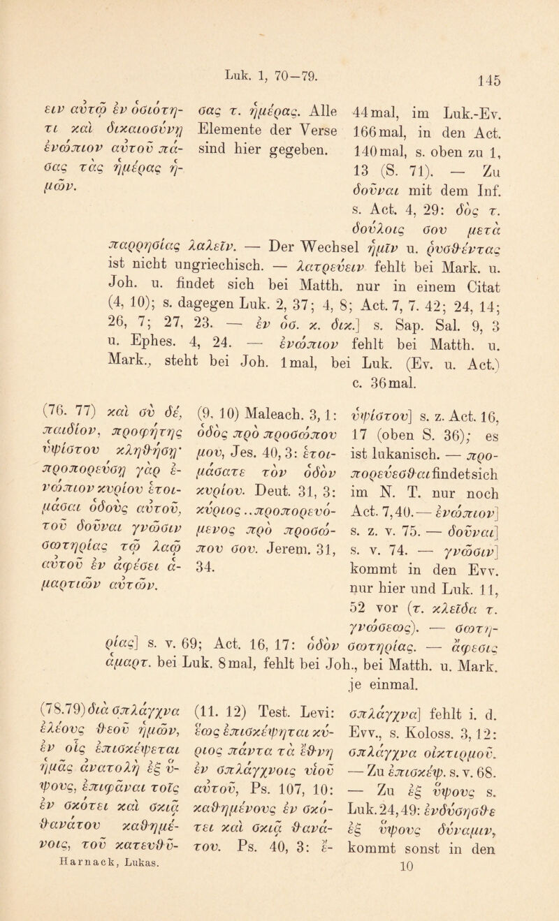 Luk. 1, 70-79. ecv avrm 8V oOLOxrj- 6aq x. ^iiegaq. kWe. 44 mal, im Luk.-Ev. Xi xal öixatoövvi;} Elemente der Verse 166 mal, in den Act. hvcojiiov avxov jia- sind hier gegeben. HOmal, s. oben zu 1, xkq 'i^fiagag 13 (S. 71). __ zJ öovxac mit dem Inf. s. Act. 4, 29: öog x. öovloig öov fisxa JtaQQTjOiag Xalalv. — Der Wechsel '^nlv u. gvöd^avxag ist nicht ungriechisch. — laxgevecv fehlt bei Mark. u. Job. u. findet sich bei Matth, nur in einem Citat (4, 10); s. dagegen Luk. 2, 37; 4, 8; Act. 7, 7. 42; 24, 14; 26, 7; 27, 23. — sv 60. x. öix] s. Sap. Sah 9, 3 u. Ephes. 4, 24. — hvmjiiov fehlt bei Matth, u. Mark., steht bei Joh. Imal, bei Luk. (Ev. u. AcH c. 36 mal. (76. 77) xai öv^ (9, 10) Maleach. 3,1: viplöxov] s. z. Act. 16, jrcuölov, XQ0(prirriq 6ö6g jiqo XQoOmJcov 17 (oben S. 36); es vfpißTOV ^ xXi]d'rjOy fiov, Jes. 40,3: erot- ist lukaniscb. — jcqo- JiQOJtoQsvö'^ yaQ a- [iaöaxa xov oöov findet sich vmjtiovxvQLov axoL- xvglov. Deut. 31, 3: im N. T. nur noch liäaai odovg avzov, xvQiog ..jcQrmogevo- Act. 7,40.— Tov öovmi yy&Oiv iievog jrgo ^ngoßoy- s. z. v. 75. — Sowca] ocoxTjgiag xm lam jtov öov. Jerem. 31, s. v. 74. — yvmöivl avxov av a^aöat a- 34. kommt in den Evv. faagximv avxmv. nur hier und Luk. 11, 52 vor (r. xXalöa x. yvmöamg). ■— öaDX)]- s. V. 69; Act. 16, 17: oöov öcoxrjQtag. — acpaoig afiagx. bei Luk. 8 mal, fehlt bei Job., bei Matth, u. Mark. je einmal. {iS.19)öca öjrXay][va (11. 12) Test. Levi: öJtlayx'^a] fehlt i. d. aXaovg daov rjiiwv, amgajciöxaipfjxaixv- Evv., s. Koloss. 3,12: av oig^ ajtiöxaipaxiXL Qiog Jiavxa xa a^vfj öJcXayyva oixxigfiov. Tjf/äg avaxoXrj a^ v- av öJtXajyvoig viov — Zu ajtiöxä'ip. s. v. 68. ^ovg, ajtLg)ävat xotg avxov, Ps. 107, 10: — Zu Jg vipovg s. av öxöxai xdi öxia xad^rjfiavovg av öxo- huk.24,4:9: avövörjo&a {Xavarov xadrjfia- xai xal öxca {Pava- ^g vipovg övvafLiVy voig, xov xaxav{Pv- xov. Ps. 40, 3: a- kommt sonst in den Harnack, Lukas. -|^q