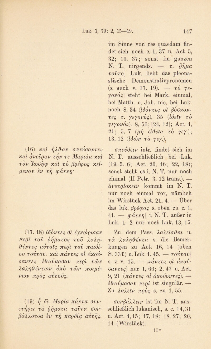 (16) xal 7]X^av OJisvOavreq xal avevQav riqv rs Magiafi xal Tov ^lcoö^(p xal TO ßQ6g)og xsl- [ISVOV SV TT] (paxvxi' (17. 18) löovTsg ÖS eyvcoQcoav jzsqI tov QrjfiaTog tov laXrj- d'SVTsg avTotg jisqI tov Jtaiöi- ov TovTov. xal jcavTsg ol axov- OavTsg sßavfiaOav jtsqI tcqv lal7]{^8VTCQV vjto Tmv jioiiis- vcov üiQog avTovg. (19) ri 6h Magia jiavxa övv- sTTjQst Ta Qi^fiaxa Tavxa övv- ßallovOa SV t^ xagöia avTrjg. im Sinne von res quaedam fin¬ det sich noch c. 1, 37 u. Act. 5, 32; 10, 37; sonst im ganzen N. T. nirgends. — r. gijfia TovTo] Luk. liebt das pleona- stische Demonstrativpronomen (s. auch V. 17. 19). — ro ys- yovog] steht bei Mark, einmal, bei Matth, u. Joh. nie, bei Luk. noch 8, 34 (löovTsg ol ßoöxov- Tsg T. ysyovog), 35 {iöslv to yeyovog). S, 56; [24, 12]; Act. 4, 21; 5, 7 (fi7] siövta to ysy.)\ 13, 12 {iömv TO yey). Oxsvöstv intr. findet sich im N. T. ausschließlich bei Luk. (19, 5. 6; Act. 20, 16; 22, 18); sonst steht es i. N. T. nur noch einmal (II Petr. 3, 12 trans.). ~ avsvQLöxscv kommt im N. T. nur noch einmal vor, nämlich im Wirstück Act. 21, 4. — Über das luk. ßgscpog s. oben zu c. 1, 41. — cpaTVi]] i. N. T. außer in Luk. 1. 2 nur noch Luk. 13, 15. Zu dem Pass. Ialsl6^ai u. Ta XaXrjd'SVTa s. die Bemer¬ kungen zu Act. 16, 14 (oben S. 33f.) u. Luk. 1, 45. — tovtov] s. z. V. 15. — jiavTsg ol axov- 6avTS(^ nur 1, 66; 2, 47 u. Act. 9, 21 {üiavTsg ol axovovTsg). — sß^avfiaoav jisql ist singulär. — Zu laXslv uiQog s. zu 1, 55. OvvßaXXsLv ist 'im N. T. aus¬ schließlich lakanisch, s. c. 14,31 u. Act. 4,15; 17, 18; 18, 27; 20, 14 (Wirstück). 10*