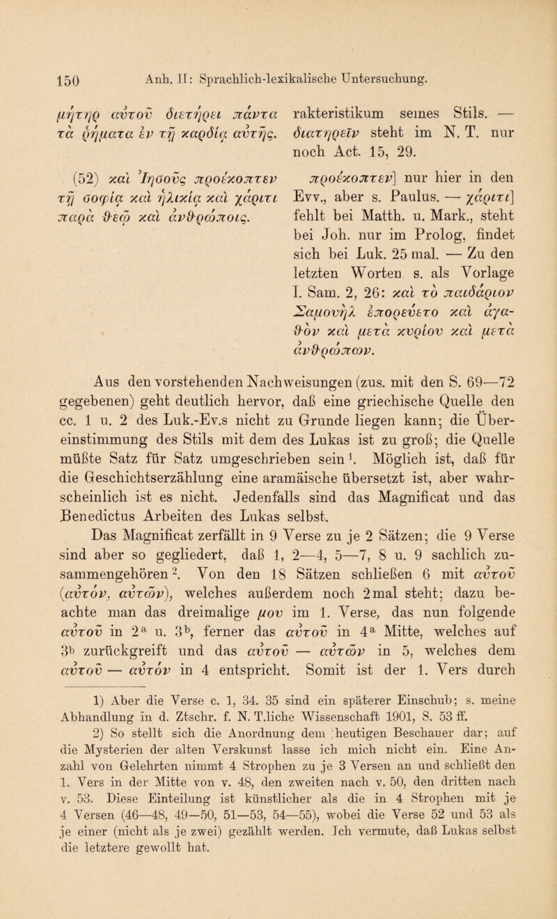 rakteristikum seines Stils. — ÖLarriQeZv steht im N. T. nur noch Act. 15, 29. jtQoe^oJirev] nur hier in den Evv., aber s. Paulus. — xaQLTL\ fehlt bei Matth, u. Mark., steht bei Joh. nur im Prolog, findet sich bei Luk. 25 mal. — Zu den letzten Worten s. als Vorlage I. Sam. 2, 26: xal t6 jiaLÖaQiov Saiiov^l sjtoQsvsTO xal dya- d^ov xal ^exd xvgiov xal fiera avd^Qcojimv. Aus den vorstehenden Nachweisungen (zus. mit den S. 69-—72 gegebenen) geht deutlich hervor, daß eine griechische Quelle den ** cc. 1 u. 2 des Luk.-Ev.s nicht zu Grunde liegen kann; die Über¬ einstimmung des Stils mit dem des Lukas ist zu groß; die Quelle müßte Satz für Satz umgeschrieben sein h Möglich ist, daß für die Geschichtserzählung eine aramäische übersetzt ist, aber wahr¬ scheinlich ist es nicht. Jedenfalls sind das Magnificat und das Benedictus Arbeiten des Lukas selbst. Das Magnificat zerfällt in 9 Verse zu je 2 Sätzen; die 9 Verse sind aber so gegliedert, daß 1, 2^—^4, 5—7, 8 u. 9 sachlich zu¬ sammengehören Von den 18 Sätzen schließen 6 mit avrov {avTOV, avrmv), welches außerdem noch 2mal steht; dazu be¬ achte man das dreimalige [iov im 1. Verse, das nun folgende avTOv in 2^ u. 3^, ferner das avrov in 4^ Mitte, welches auf 3^ zurückgreift und das avrov — avrwv in 5, welches dem avrov — avrov in 4 entspricht. Somit ist der 1. Vers durch 1) Aber die Verse c. 1, 34. 35 sind ein späterer Einschub; s. meine Abhandlung in d. Ztschr. f. N. T.liche Wissenschaft 1901, S. 53 ff. 2) So stellt sich die Anordnung dein !heutigen Beschauer dar; auf die Mysterien der alten Yerskunst lasse ich mich nicht ein. Eine An¬ zahl von Gelehrten nimmt 4 Strophen zu je 3 Versen an und schließt den 1. Vers in der Mitte von v. 48, den zweiten nach v. 50, den dritten nach V. 53. Diese Einteilung ist künstlicher als die in 4 Strophen mit je 4 Versen (46—48, 49—50, 51—53, 54—55), wobei die Verse 52 und 53 als je einer (nicht als je zwei) gezählt werden. Ich vermute, daß Lukas selbst die letztere gewollt hat. [irirrjQ avrov 6i£rr]Q6i jidvra rd QTjfiara ev rfj xaQÖia avr^g. (52) xal 'irjöovg jtQoixojirev rfj öog)La xal ^Xixla xal ydgcrL jtagd xal dv^Qcdjcoig.