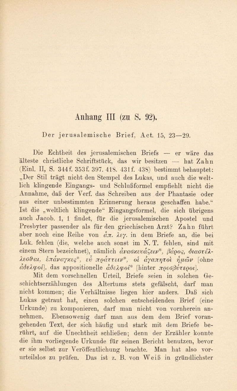 Der jerusalemische Brief, Act. 15, 23—29. Die Echtheit des jerusalemischen Briefs — er wäre das älteste christliche Schriftstück, das wir besitzen — hat Zahn (Einl. II, S. 344f. 353f. 397. 418. 43If. 438) bestimmt behauptet: „Der Stil trägt nicht den Stempel des Lukas, und auch die welt¬ lich klingende Eingangs- und Schlußformel empfiehlt nicht die Annahme, daß der Verf. das Schreiben aus der Phantasie oder aus einer unbestimmten Erinnerung heraus geschaffen habe.“ Ist die „weltlich klingende“ Eingangsformel, die sich übrigens auch Jacob. 1, 1 findet, für die jerusalemischen Apostel und Presbyter passender als für den griechischen Arzt? Zahn führt aber noch eine Reihe von djr. Xsy, in dem Briefe an, die bei Luk. fehlen (die, welche auch sonst im N. T. fehlen, sind mit einem Stern bezeichnet), nämlich dvaöTcsvd^etv^, ßdgog, öiaörsZ- Xeoß'at^ EJtapayxsq*^ ev üiQdxx^iv^, oi dyajtrjxol [ohne dÖ6Z(pot], das appositionelle döslcpoi^ [hinter jcQeößvxsQOL]. Mit dem vorschnellen Urteil, Briefe seien in solchen Ge- schichtserzähluugen des Altertums stets gefälscht, darf man nicht kommen; die Verhältnisse liegen hier anders. Daß sich Lukas getraut hat, einen solchen entscheidenden Brief (eine Urkunde) zu komponieren, darf man nicht von vornherein an¬ nehmen. Ebensowenig darf man aus dem dem Brief voran¬ gehenden Text, der sich häufig und stark mit dem Briefe be¬ rührt, auf die Unechtheit schließen; denn der Erzähler konnte die ihm vorliegende Urkunde für seinen Bericht benutzen, bevor er sie selbst zur Veröffentlichung brachte. Man hat also vor¬ urteilslos zu prüfen. Das ist z. B. von Weiß in gründlichster