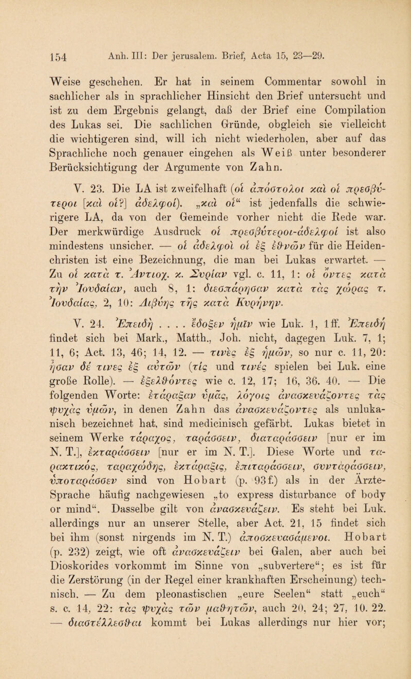 Weise gesell eben. Er bat in seinem Commentar sowohl in sacblicber als in spracblicber Hinsiebt den Brief untersuebt und ist zu dem Ergebnis gelangt, daß der Brief eine Compilation des Lukas sei. Die saeblieben Gründe, obgleieb sie vielleicht die wichtigeren sind, will ich nicht wiederholen, aber auf das Sprachliche noch genauer eingehen als Weiß unter besonderer Berücksichtigung der Argumente von Zahn. V. 23. Die LA ist zweifelhaft (ol ajioöxoXoi xcCi ol JiQSößv- TSQot [xal ot?] dösltpot). „xal ot“ ist jedenfalls die schwie¬ rigere LA, da von der Gemeinde vorher nicht die Rede war. Der merkwürdige Ausdruck ol jiQsoßvTeQOt-dÖ£X(poL ist also mindestens unsicher. — ol aösXfpol ol fg ed'vmv für die Heiden¬ christen ist eine Bezeichnung, die man bei Lukas erwartet. — Zu ol xard r. ^Avztox- y-- SvQiav vgl. c. 11, 1: ol ovteg xaxd x^v ^lovöcciav, auch 8, 1: öieOJtaQrjöav xaxd xdc, ^mgac, x. ^lovöaiag, 2, 10: Äißvrjg xrjg xaxd KvQ7]vriv. V. 24. .... eöo^ev wie Luk. 1, Ifif. ^Ejtuör} findet sich bei Mark., Matth., Job. nicht, dagegen Luk. 7, 1; 11, 6; Act. 13, 46; 14, 12. — xiveg rjucbv, so nur c. 11, 20: iiöav Ö£ xLveg avxmv (xig und xivsg spielen hei Luk. eine große Rolle). — sgeXßovxsg wie c. 12, 17; 16, 36. 40. — Die folgenden Worte: sxdga^av vfidg, idyoig dvaöxsvaKovxsg xdg Tpv^dg vfZCQP, in denen Zahn das avaöxsvdCovxsg als unluka- nisch bezeichnet hat, sind medicinisch gefärbt. Lukas bietet in seinem Werke xdgaxog, xagdööeLv, dtaxagdöOetp [nur er im N. T.], axxagdöösiv [nur er im N. T.]. Diese Worte und xa~ gaxxLxog, xagaxco67]g, sxxaga^ig, sjitxagdoöSLV, övvxdgaööecv, vjToxagdöösv sind von Ho hart (p. 93 f) als in der Ärzte- Sprache häufig nachgewiesen „to express disturbance of hody or mind“. Dasselbe gilt von dvaöxsvd^siv. Es steht bei Luk. allerdings nur an unserer Stelle, aber Act. 21, 15 findet sich bei ihm (sonst nirgends im N. T.) djioöxevaödfisvoi. Hohart (p. 232) zeigt, wie oft dvaöxsvd^stx bei Galen, aber auch bei Dioskorides vorkommt im Sinne von „subvertere“; es ist für die Zerstörung (in der Regel einer krankhaften Erscheinung) tech¬ nisch. — Zu dem pleonastisclien „eure Seelen“ statt „euch“ s. c. 14; 22: xdg ipvxdg xwp [iad^7]x6jv, auch 20, 24; 27, 10. 22. — öiaOxsXXsöd^aL kommt bei Lukas allerdings nur hier vor;