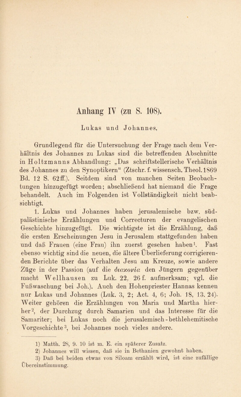 Lukas und Johannes. Grundlegend für die Untersuchung der Frage nach dem Ver¬ hältnis des Johannes zu Lukas sind die betreffenden Abschnitte in Holtzmanns Abhandlung: „Das schriftstellerische Verhältnis des Johannes zu den Synoptikern“ (Ztschr. f. wissensch. Theol. 1869 Bd. 12 S. 62 ff.). Seitdem sind von manchen Seiten Beobach¬ tungen hinzugefügt worden; abschließend hat niemand die Frage behandelt. Auch im Folgenden ist Vollständigkeit nicht beab¬ sichtigt. 1. Lukas und Johannes haben jerusalemische bzw. süd¬ palästinische Erzählungen und Correcturen der evangelischen Geschichte hinzugefügt. Die wichtigste ist die Erzählung, daß die ersten Erscheinungen Jesu in Jerusalem stattgefunden haben und daß Frauen (eine Frau) ihn zuerst gesehen habend. Fast ebenso wichtig sind die neuen, die ältere Überlieferung corrigieren- den Berichte über das Verhalten Jesu am Kreuze, sowie andere Züge in der Passion (auf die ötaxovia den Jüngern gegenüber macht Wellhausen zu Luk. 22^ 26 f. aufmerksam; vgl. die Fußwaschung bei Joh.). Auch den Hohenpriester Hannas kennen nur Lukas und Johannes (Luk. 3, 2; Act. 4, 6; Joh. 18, 13. 24). Weiter gehören die Erzählungen von Maria und Martha hier¬ her^, der Durchzug durch Samarien und das Interesse für die Samariter; bei Lukas noch die jerusalemisch-bethlehemitische Vorgeschichte 3, bei Johannes noch vieles andere. 1) Matth. 28, 9. 10 ist m. E. ein späterer Zusatz. 2) Johannes will wissen, daß sie in Bethanien gewohnt haben. 3) Daß bei beiden etwas von Siloam erzählt wird, ist eine zufällige Übereinstimmung.