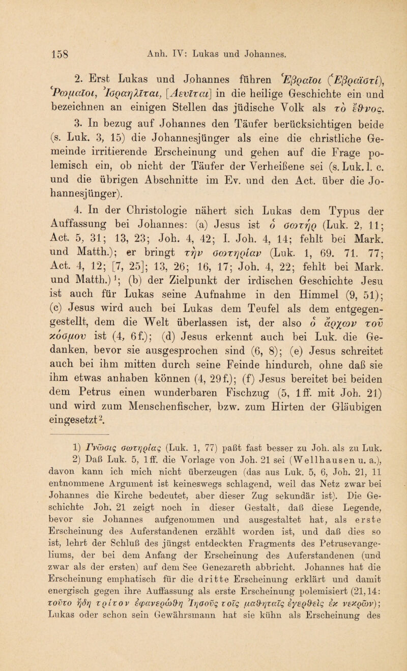 2. Erst Lukas und Johannes führen ^Eßgaloi (Eß^aiözi), Poifialoi, ^lOQarjltrai, [Asvtzat] in die heilige Geschichte ein und bezeichnen an einigen Stellen das jüdische Volk als to s^pog. 3. In bezug auf Johannes den Täufer berücksichtigen beide (s. Luk. 3, 15) die Johannesjünger als eine die christliche Ge¬ meinde irritierende Erscheinung und gehen auf die Frage po¬ lemisch ein, ob nicht der Täufer der Verheißene sei (s. Luk. 1. c. und die übrigen Abschnitte im Ev. und den Act. über die Jo¬ hannesjünger). 4. In der Christologie nähert sich Lukas dem Typus der Auffassung bei Johannes: (a) Jesus ist o öcozrjQ (Luk. 2, 11; Act. 5; 31; 13, 23; Joh. 4, 42; 1. Joh. 4, 14; fehlt bei Mark, und Matth.); er bringt z^p öcozrjQiap (Luk. 1, 69. 71. 77; Act. 4, 12; [7, 25]; 13, 26; 16, 17; Joh. 4, 22; fehlt bei Mark, und Matth.) (b) der Zielpunkt der irdischen Geschichte Jesu ist auch für Lukas seine Aufnahme in den Himmel (9, 51); (c) Jesus wird auch bei Lukas dem Teufel als dem entgegen¬ gestellt, dem die Welt überlassen ist, der also o aQ^cnp zov ocoöfiov ist (4, 6f.); (d) Jesus erkennt auch bei Luk. die Ge¬ danken, bevor sie ausgesprochen sind (6, 8); (e) Jesus schreitet auch bei ihm mitten durch seine Feinde hindurch, ohne daß sie ihm etwas anhaben können (4, 29 f.); (f) Jesus bereitet bei beiden dem Petrus einen wunderbaren Fischzug (5, Iff. mit Joh. 21) und wird zum Menschenfischer, bzw. zum Hirten der Gläubigen eingesetzt 2. 1) rväxjLQ o(oz7]Qiag (Luk. 1, 77) paßt fast besser zu Job. als zu Luk. 2) Daß Luk. 5, Iff. die Vorlage von Job. 21 sei (Wellbausen u. a.), davon kann icb mich nicht überzeugen (das aus Luk. 5, 6, Job. 21, 11 entnommene Argument ist keineswegs schlagend, weil das Netz zwar bei Johannes die Kirche bedeutet, aber dieser Zug sekundär ist). Die Ge¬ schichte Joh. 21 zeigt noch in dieser Gestalt, daß diese Legende, bevor sie Johannes aufgenommen und ausgestaltet hat, als erste Erscheinung des Auferstandenen erzählt worden ist, und daß dies so ist, lehrt der Schluß des jüngst entdeckten Fragments des Petrusevange¬ liums, der bei dem Anfang der Erscheinung des Auferstandenen (und zwar als der ersten) auf dem See Genezareth abbricht. Johannes hat die Erscheinung emphatisch für die dritte Erscheinung erklärt und damit energisch gegen ihre Auffassung als erste Erscheinung polemisiert (21,14: Tovzo ZQLZOV scpavEQOiS'}] ^IrjaovQ zoTg fxad^rjzatg sye^d-elq ex ve^i^ibv); Lukas oder schon sein Gewährsmann hat sie kühn als Erscheinung des