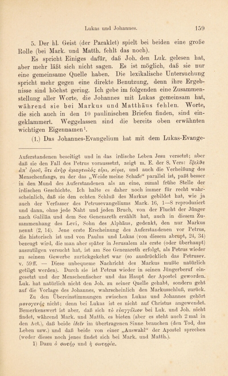 5. Der hl. Geist (der Paraklet) spielt bei beiden eine große Rolle (bei Mark, und Matth, fehlt das noch). Es spricht Einiges dafür, daß Joh. den Luk. gelesen hat, aber mehr laßt sich nicht sagen. Es ist möglich, daß sie nur eine gemeinsame Quelle haben. Die lexikalische Untersuchung spricht mehr gegen eine direkte Benutzung, denn ihre Ergeb¬ nisse sind höchst gering. Ich gebe im folgenden eine Zusammen¬ stellung aller Worte, die Johannes mit Lukas gemeinsam hat, während sie bei Markus und Matthäus fehlen. Worte, die sieb auch in den 10 paulinischen Briefen finden, sind ein¬ geklammert. Weggelassen sind die bereits oben erwähnten wichtigen Eigennamen L (1.) Das Johannes-Evangelium hat mit dem Lukas-Evange- Auferstandenen beseitigt und in das irdische Leben Jesu versetzt; aber daß sie den Fall des Petrus voraussetzt, zeigt ni. E. der 8. Vers: sSeXd'E an SfÄOv, OXL äv^Q äfj.aQTOjXög eifXL, xvqle, und auch die Verheißung des Menschenfangs, zu der das „Weide meine Schafe“ parallel ist, paßt besser in den Mund des Auferstandenen als an eine, zumal frühe Stelle der irdischen Geschichte. Ich halte es daher noch immer für recht wahr¬ scheinlich, daß sie den echten Schluß des Markus gebildet hat, wie ja auch der Verfasser des Petrusevangeliums Mark. 16, 1—8 reproduziert und dann, ohne jede Naht und jeden Bruch, von der Flucht der Jünger nach Galiläa und dem See Genezareth erzählt hat, auch in diesem Zu¬ sammenhang des Levi, Sohn des Alphäus, gedenkt, den nur Markus nennt (2, 14). Jene erste Erscheinung des Auferstandenen vor Petrus, die historisch ist und von Paulus und Lukas (von diesem abrupt, 24, 34) bezeugt wird, die man aber später in Jerusalem als erste (oder überhaupt) auszutilgen versucht hat, ist am See Genezareth erfolgt, als Petrus wieder zu seinem Gewerbe zurückgekehrt war (so ausdrücklich das Petrusev. V. 59 ff. — Diese unbequeme Nachricht des Markus mußte natürlich getilgt werden). Durch sie ist Petrus wieder in seinen Jüngerberuf ein¬ gesetzt und der Menschenfischer und das Haupt der Apostel geworden. Luk. hat natürlich nicht den Joh. zu seiner Quelle gehabt, sondern geht auf die Vorlage des Johannes, wahrscheinlich den Markusschluß, zurück. Zu den Übereinstimmungen zwischen Lukas und Johannes gehört fxovoyevrjq nicht; denn bei Lukas ist es nicht auf Christus angewendet. Bemerkenswert ist aber, daß sich to evayyeXiov bei Luk. und Joh. nicht findet, während Mark, und Matth, es bieten (aber es steht auch 2 mal in den Act.), daß beide iöeXv im übertragenen Sinne brauchen (den Tod, das Leben usw.) und daß beide von einer „Auswahl“ der Apostel sprechen (weder dieses noch jenes findet sich bei Mark, und Matth.). 1) Dazu 6 OiüxrjQ und rj GojZfjQla.