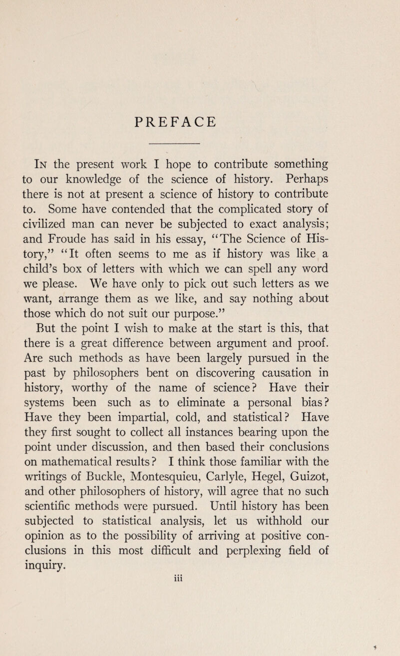 PREFACE In the present work I hope to contribute something to our knowledge of the science of history. Perhaps there is not at present a science of history to contribute to. Some have contended that the complicated story of civilized man can never be subjected to exact analysis; and Froude has said in his essay, “The Science of His¬ tory/’ “It often seems to me as if history was like a child’s box of letters with which we can spell any word we please. We have only to pick out such letters as we want, arrange them as we like, and say nothing about those which do not suit our purpose.” But the point I wish to make at the start is this, that there is a great difference between argument and proof. Are such methods as have been largely pursued in the past by philosophers bent on discovering causation in history, worthy of the name of science? Have their systems been such as to eliminate a personal bias? Have they been impartial, cold, and statistical? Have they first sought to collect all instances bearing upon the point under discussion, and then based their conclusions on mathematical results ? I think those familiar with the writings of Buckle, Montesquieu, Carlyle, Hegel, Guizot, and other philosophers of history, will agree that no such scientific methods were pursued. Until history has been subjected to statistical analysis, let us withhold our opinion as to the possibility of arriving at positive con¬ clusions in this most difficult and perplexing field of inquiry. • • • in t