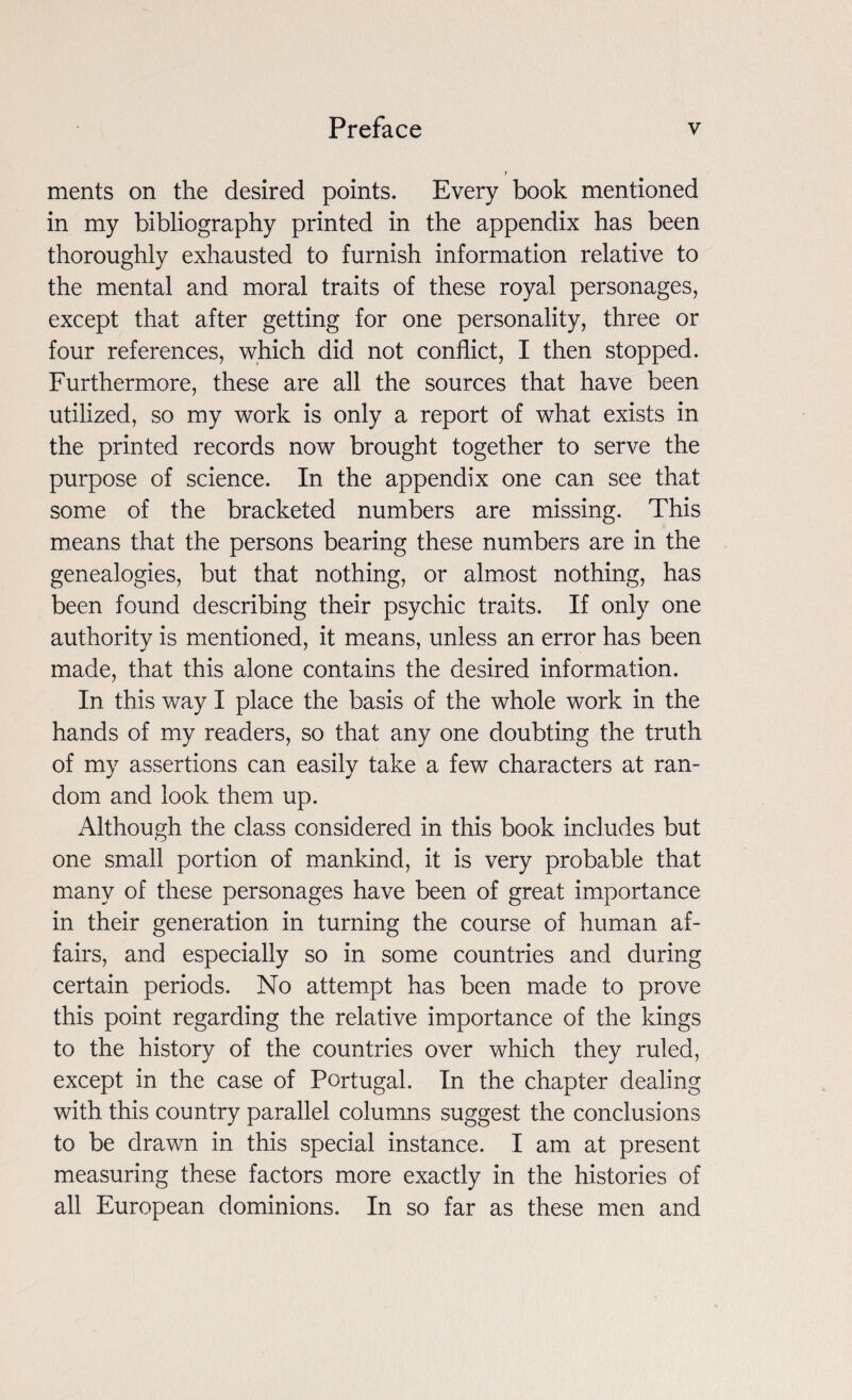 ments on the desired points. Every book mentioned in my bibliography printed in the appendix has been thoroughly exhausted to furnish information relative to the mental and moral traits of these royal personages, except that after getting for one personality, three or four references, which did not conflict, I then stopped. Furthermore, these are all the sources that have been utilized, so my work is only a report of what exists in the printed records now brought together to serve the purpose of science. In the appendix one can see that some of the bracketed numbers are missing. This means that the persons bearing these numbers are in the genealogies, but that nothing, or almost nothing, has been found describing their psychic traits. If only one authority is mentioned, it means, unless an error has been made, that this alone contains the desired information. In this way I place the basis of the whole work in the hands of my readers, so that any one doubting the truth of my assertions can easily take a few characters at ran¬ dom and look them up. Although the class considered in this book includes but one small portion of mankind, it is very probable that many of these personages have been of great importance in their generation in turning the course of human af¬ fairs, and especially so in some countries and during certain periods. No attempt has been made to prove this point regarding the relative importance of the kings to the history of the countries over which they ruled, except in the case of Portugal. In the chapter dealing with this country parallel columns suggest the conclusions to be drawn in this special instance. I am at present measuring these factors more exactly in the histories of all European dominions. In so far as these men and