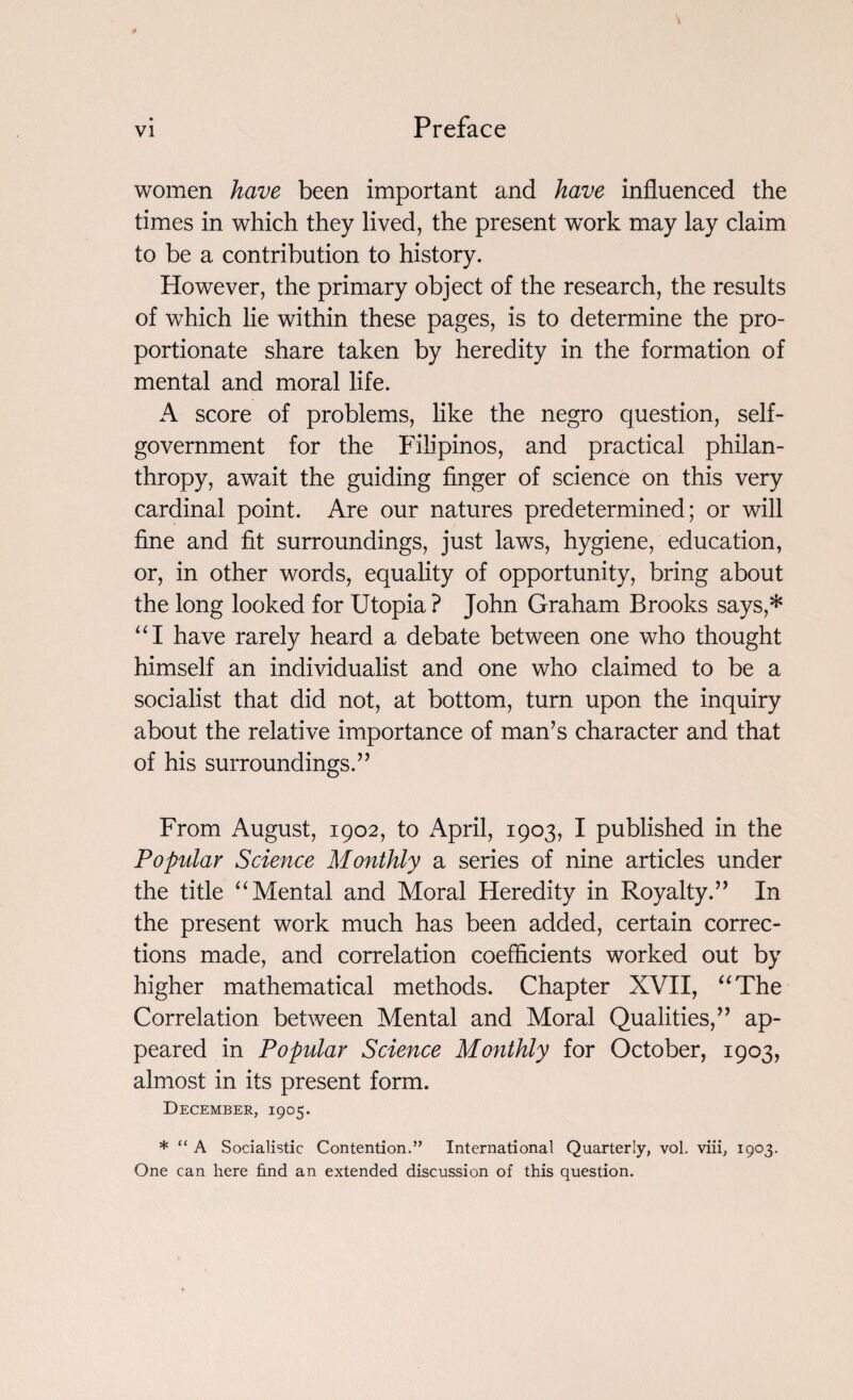 women have been important and have influenced the times in which they lived, the present work may lay claim to be a contribution to history. However, the primary object of the research, the results of which lie within these pages, is to determine the pro¬ portionate share taken by heredity in the formation of mental and moral life. A score of problems, like the negro question, self- government for the Filipinos, and practical philan¬ thropy, await the guiding finger of science on this very cardinal point. Are our natures predetermined; or will fine and fit surroundings, just laws, hygiene, education, or, in other words, equality of opportunity, bring about the long looked for Utopia ? John Graham Brooks says,* “I have rarely heard a debate between one who thought himself an individualist and one who claimed to be a socialist that did not, at bottom, turn upon the inquiry about the relative importance of man’s character and that of his surroundings.” From August, 1902, to April, 1903, I published in the Popular Science Monthly a series of nine articles under the title “ Mental and Moral Heredity in Royalty.” In the present work much has been added, certain correc¬ tions made, and correlation coefficients worked out by higher mathematical methods. Chapter XVII, “The Correlation between Mental and Moral Qualities,” ap¬ peared in Popular Science Monthly for October, 1903, almost in its present form. December, 1905. * “ A Socialistic Contention.” International Quarterly, vol. viii, 1903. One can here find an extended discussion of this question.