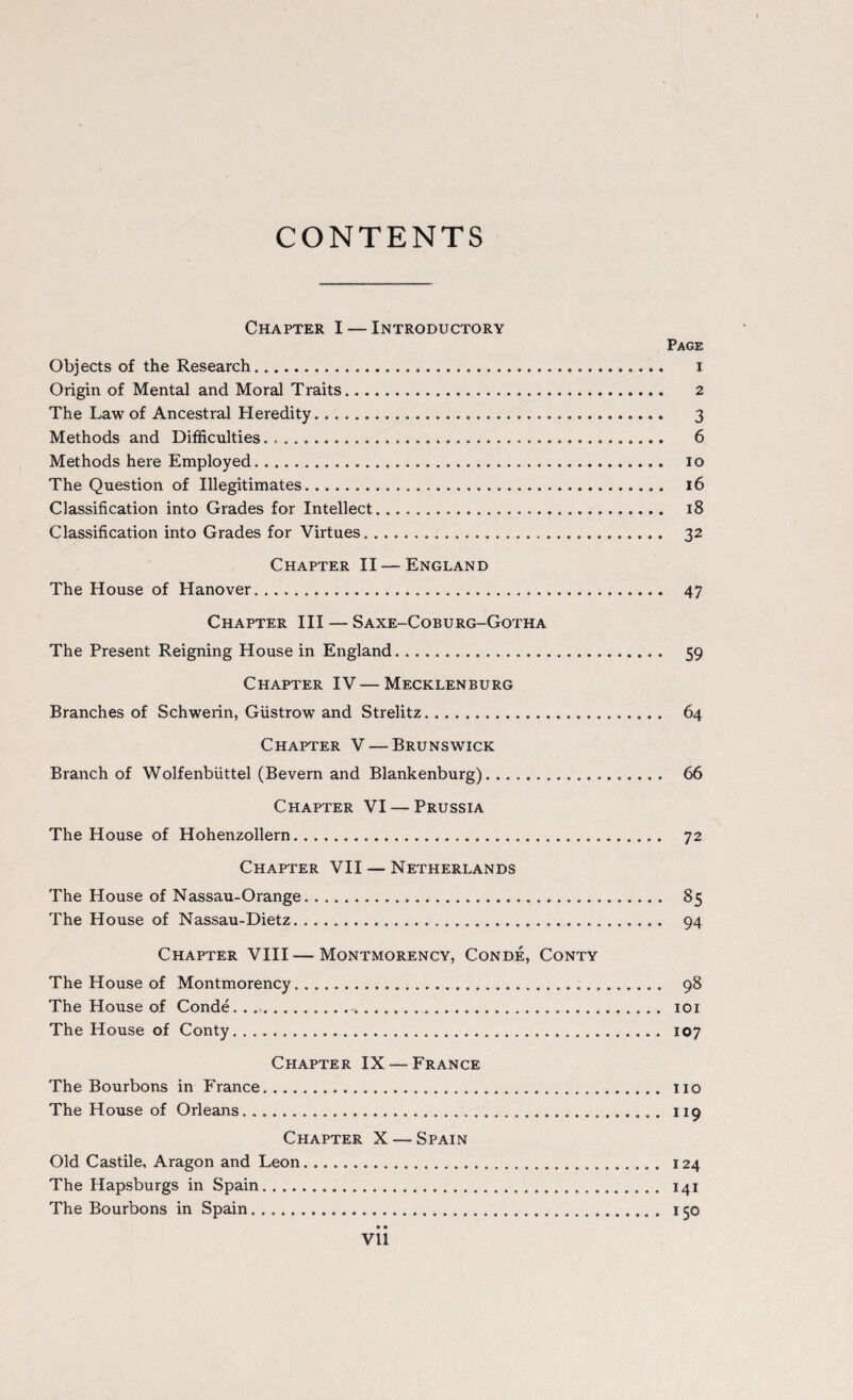 CONTENTS Chapter I — Introductory Page Objects of the Research. i Origin of Mental and Moral Traits. 2 The Law of Ancestral Heredity. 3 Methods and Difficulties. 6 Methods here Employed. 10 The Question of Illegitimates. 16 Classification into Grades for Intellect. 18 Classification into Grades for Virtues. 32 Chapter II — England The House of Hanover. 47 Chapter III — Saxe-Coburg-Gotha The Present Reigning House in England... 59 Chapter IV — Mecklenburg Branches of Schwerin, Giistrow and Strelitz. 64 Chapter V — Brunswick Branch of Wolfenbiittel (Bevern and Blankenburg). 66 Chapter VI — Prussia The House of Hohenzollern. 72 Chapter VII — Netherlands The House of Nassau-Orange. 85 The House of Nassau-Dietz. 94 Chapter VIII — Montmorency, Conde, Conty The House of Montmorency... 98 The House of Conde.. 101 The House of Conty. 107 Chapter IX — France The Bourbons in France... no The House of Orleans. 119 Chapter X — Spain Old Castile, Aragon and Leon. 124 The Hapsburgs in Spain. 141 The Bourbons in Spain. 150 • • Vll