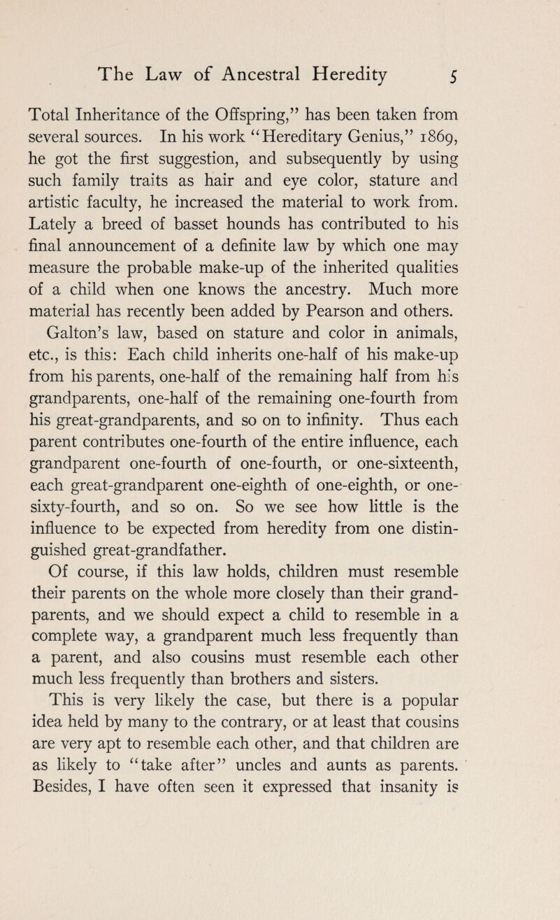 Total Inheritance of the Offspring,” has been taken from several sources. In his work “Hereditary Genius,” 1869, he got the first suggestion, and subsequently by using such family traits as hair and eye color, stature and artistic faculty, he increased the material to work from. Lately a breed of basset hounds has contributed to his final announcement of a definite law by which one may measure the probable make-up of the inherited qualities of a child when one knows the ancestry. Much more material has recently been added by Pearson and others. Galton’s law, based on stature and color in animals, etc., is this: Each child inherits one-half of his make-up from his parents, one-half of the remaining half from his grandparents, one-half of the remaining one-fourth from his great-grandparents, and so on to infinity. Thus each parent contributes one-fourth of the entire influence, each grandparent one-fourth of one-fourth, or one-sixteenth, each great-grandparent one-eighth of one-eighth, or one- sixty-fourth, and so on. So we see how little is the influence to be expected from heredity from one distin¬ guished great-grandfather. Of course, if this law holds, children must resemble their parents on the whole more closely than their grand¬ parents, and we should expect a child to resemble in a complete way, a grandparent much less frequently than a parent, and also cousins must resemble each other much less frequently than brothers and sisters. This is very likely the case, but there is a popular idea held by many to the contrary, or at least that cousins are very apt to resemble each other, and that children are as likely to “take after” uncles and aunts as parents. Besides, I have often seen it expressed that insanity is