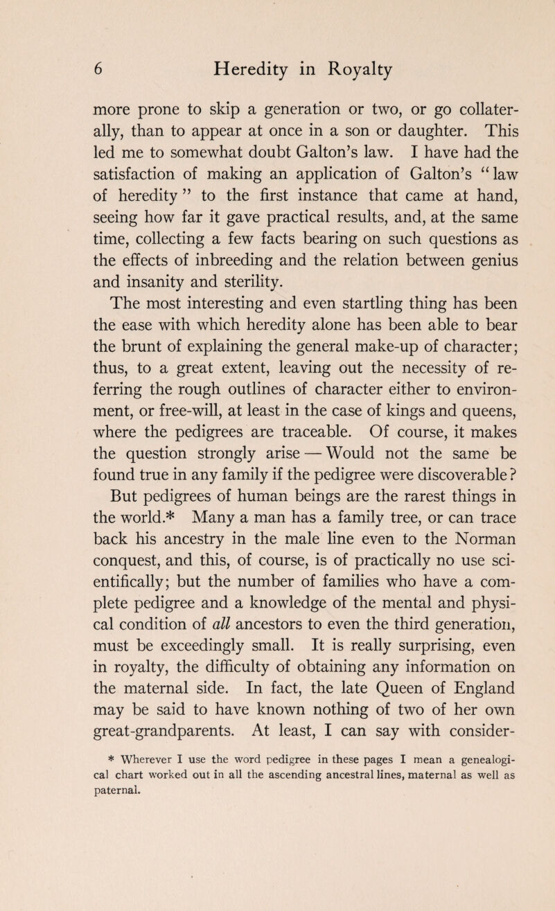 more prone to skip a generation or two, or go collater¬ ally, than to appear at once in a son or daughter. This led me to somewhat doubt Gabon’s law. I have had the satisfaction of making an application of Gabon’s “law of heredity ” to the first instance that came at hand, seeing how far it gave practical results, and, at the same time, collecting a few facts bearing on such questions as the effects of inbreeding and the relation between genius and insanity and sterility. The most interesting and even startling thing has been the ease with which heredity alone has been able to bear the brunt of explaining the general make-up of character; thus, to a great extent, leaving out the necessity of re¬ ferring the rough outlines of character either to environ¬ ment, or free-will, at least in the case of kings and queens, where the pedigrees are traceable. Of course, it makes the question strongly arise — Would not the same be found true in any family if the pedigree were discoverable ? But pedigrees of human beings are the rarest things in the world * Many a man has a family tree, or can trace back his ancestry in the male line even to the Norman conquest, and this, of course, is of practically no use sci¬ entifically; but the number of families who have a com¬ plete pedigree and a knowledge of the mental and physi¬ cal condition of all ancestors to even the third generation, must be exceedingly small. It is really surprising, even in royalty, the difficulty of obtaining any information on the maternal side. In fact, the late Queen of England may be said to have known nothing of two of her own great-grandparents. At least, I can say with consider- * Wherever I use the word pedigree in these pages I mean a genealogi¬ cal chart worked out in all the ascending ancestral lines, maternal as well as paternal.