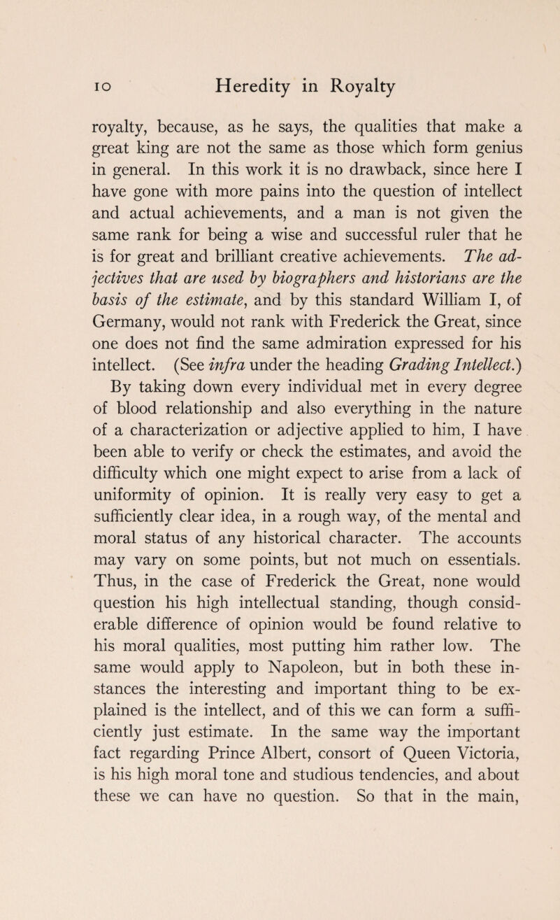royalty, because, as he says, the qualities that make a great king are not the same as those which form genius in general. In this work it is no drawback, since here I have gone with more pains into the question of intellect and actual achievements, and a man is not given the same rank for being a wise and successful ruler that he is for great and brilliant creative achievements. The ad¬ jectives that are used by biographers and historians are the basis of the estimate, and by this standard William I, of Germany, would not rank with Frederick the Great, since one does not find the same admiration expressed for his intellect. (See infra under the heading Grading Intellect.) By taking down every individual met in every degree of blood relationship and also everything in the nature of a characterization or adjective applied to him, I have been able to verify or check the estimates, and avoid the difficulty which one might expect to arise from a lack of uniformity of opinion. It is really very easy to get a sufficiently clear idea, in a rough way, of the mental and moral status of any historical character. The accounts may vary on some points, but not much on essentials. Thus, in the case of Frederick the Great, none would question his high intellectual standing, though consid¬ erable difference of opinion would be found relative to his moral qualities, most putting him rather low. The same would apply to Napoleon, but in both these in¬ stances the interesting and important thing to be ex¬ plained is the intellect, and of this we can form a suffi¬ ciently just estimate. In the same way the important fact regarding Prince Albert, consort of Queen Victoria, is his high moral tone and studious tendencies, and about these we can have no question. So that in the main,