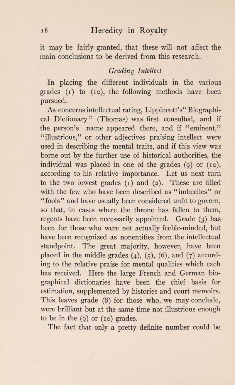 it may be fairly granted, that these will not affect the main conclusions to be derived from this research. Grading Intellect In placing the different individuals in the various grades (i) to (io), the following methods have been pursued. As concerns intellectual rating, Lippincott’s“ Biographi¬ cal Dictionary ” (Thomas) was first consulted, and if the person’s name appeared there, and if “eminent,” “illustrious,” or other adjectives praising intellect were used in describing the mental traits, and if this view was borne out by the further use of historical authorities, the individual was placed in one of the grades (9) or (10), according to his relative importance. Let us next turn to the two lowest grades (1) and (2). These are filled with the few who have been described as “imbeciles” or “fools” and have usually been considered unfit to govern, so that, in cases where the throne has fallen to them, regents have been necessarily appointed. Grade (3) has been for those who were not actually feeble-minded, but have been recognized as nonentities from the intellectual standpoint. The great majority, however, have been placed in the middle grades (4), (5), (6), and (7) accord¬ ing to the relative praise for mental qualities which each has received. Here the large French and German bio¬ graphical dictionaries have been the chief basis for estimation, supplemented by histories and court memoirs. This leaves grade (8) for those who, we may conclude, were brilliant but at the same time not illustrious enough to be in the (9) or (10) grades. The fact that only a pretty definite number could be