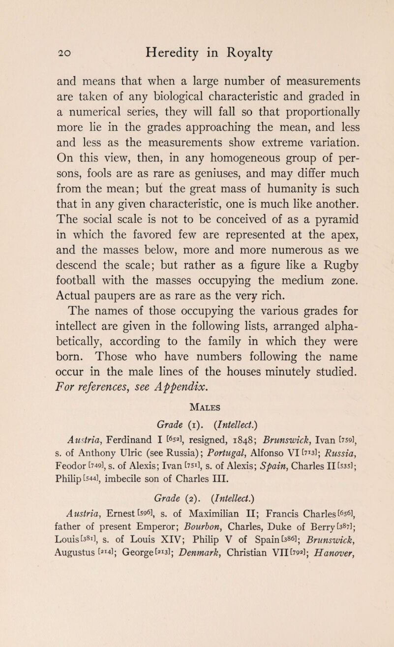 and means that when a large number of measurements are taken of any biological characteristic and graded in a numerical series, they will fall so that proportionally more lie in the grades approaching the mean, and less and less as the measurements show extreme variation. On this view, then, in any homogeneous group of per¬ sons, fools are as rare as geniuses, and may differ much from the mean; but the great mass of humanity is such that in any given characteristic, one is much like another. The social scale is not to be conceived of as a pyramid in which the favored few are represented at the apex, and the masses below, more and more numerous as we descend the scale; but rather as a figure like a Rugby football with the masses occupying the medium zone. Actual paupers are as rare as the very rich. The names of those occupying the various grades for intellect are given in the following lists, arranged alpha¬ betically, according to the family in which they were born. Those who have numbers following the name occur in the male lines of the houses minutely studied. For references, see Appendix. Males Grade (i). (Intellect.) Austria, Ferdinand I £6s2l, resigned, 1848; Brunswick, Ivan t75p]? s. of Anthony Ulric (see Russia); Portugal, Alfonso VI [713]; Russia, Feodor [749], s. of Alexis; Ivan ksd, s. of Alexis; Spain, Charles II [535]; Philip [544], imbecile son of Charles III. Grade (2). {Intellect.) Austria, Ernest Csq6]s s> 0f Maximilian II; Francis Charles^6!, father of present Emperor; Bourbon, Charles, Duke of Berry[387]; Louis ksi], s. of Louis XIV; Philip V of Spain [386]. Brunswick, Augustus ^14]; Georgebi3]; Denmark, Christian VII£793]; Hanover,