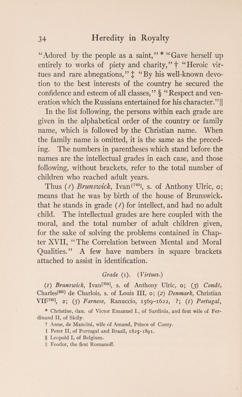 “Adored by the people as a saint,” # “Gave herself up entirely to works of piety and charity,“Heroic vir¬ tues and rare abnegations,” % “By his well-known devo¬ tion to the best interests of the country he secured the confidence and esteem of all classes,” § “Respect and ven¬ eration which the Russians entertained for his character.” || In the list following, the persons within each grade are given in the alphabetical order of the country or family name, which is followed by the Christian name. When the family name is omitted, it is the same as the preced¬ ing. The numbers in parentheses which stand before the names are the intellectual grades in each case, and those following, without brackets, refer to the total number of children who reached adult years. Thus (/) Brunswick, Ivan[795i, s. of Anthony Ulric, o; means that he wras by birth of the house of Brunswick, that he stands in grade (/) for intellect, and had no adult child. The intellectual grades are here coupled with the moral, and the total number of adult children given, for the sake of solving the problems contained in Chap¬ ter XVII, “The Correlation between Mental and Moral Qualities.” A few have numbers in square brackets attached to assist in identification. Grade (i). {Virtues.) (i) Brunswick, Ivan!759!, s. of Anthony Ulric, o; (j) Conde, Charles!355! de Charlois, s. of Louis III, o; (2) Denmark, Christian VII!792!, 2; (5) Farnese, Ranuccio, 1569-1622, ?; (1) Portugal, * Christine, dau. of Victor Emanuel I., of Sardinia, and first wife of Fer¬ dinand II, of Sicily. t Anne, de Mancini, wife of Amand, Prince of Conty. t Peter II, of Portugal and Brazil, 1825-1891. § Leopold I, of Belgium. II Feodor, the first Romanoff.