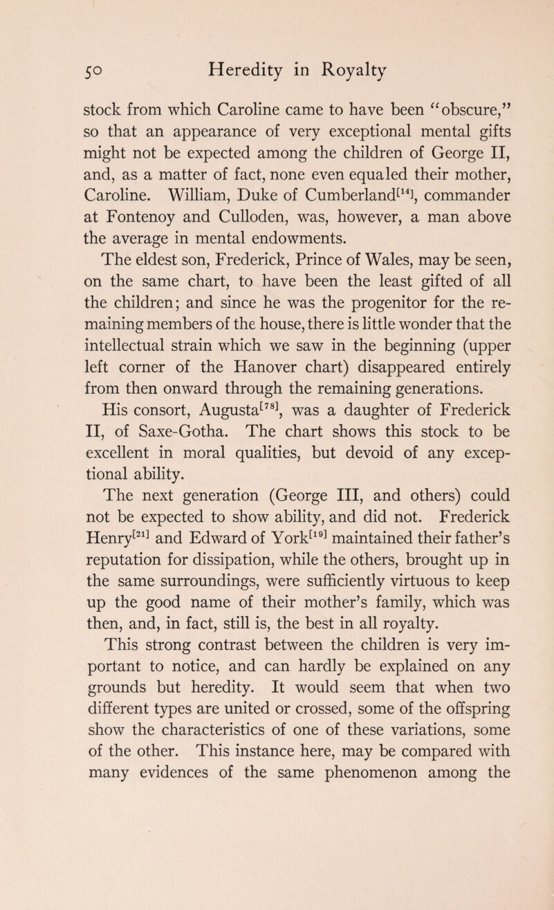 stock from which Caroline came to have been “obscure,” so that an appearance of very exceptional mental gifts might not be expected among the children of George II, and, as a matter of fact, none even equaled their mother, Caroline. William, Duke of Cumberland[1% commander at Fontenoy and Culloden, was, however, a man above the average in mental endowments. The eldest son, Frederick, Prince of Wales, may be seen, on the same chart, to have been the least gifted of all the children; and since he was the progenitor for the re¬ maining members of the house, there is little wonder that the intellectual strain which we saw in the beginning (upper left corner of the Hanover chart) disappeared entirely from then onward through the remaining generations. His consort, Augusta[78], was a daughter of Frederick II, of Saxe-Gotha. The chart shows this stock to be excellent in moral qualities, but devoid of any excep¬ tional ability. The next generation (George III, and others) could not be expected to show ability, and did not. Frederick Henry[21] and Edward of York[19] maintained their father’s reputation for dissipation, while the others, brought up in the same surroundings, were sufficiently virtuous to keep up the good name of their mother’s family, which was then, and, in fact, still is, the best in all royalty. This strong contrast between the children is very im¬ portant to notice, and can hardly be explained on any grounds but heredity. It would seem that when two different types are united or crossed, some of the offspring show the characteristics of one of these variations, some of the other. This instance here, may be compared with many evidences of the same phenomenon among the