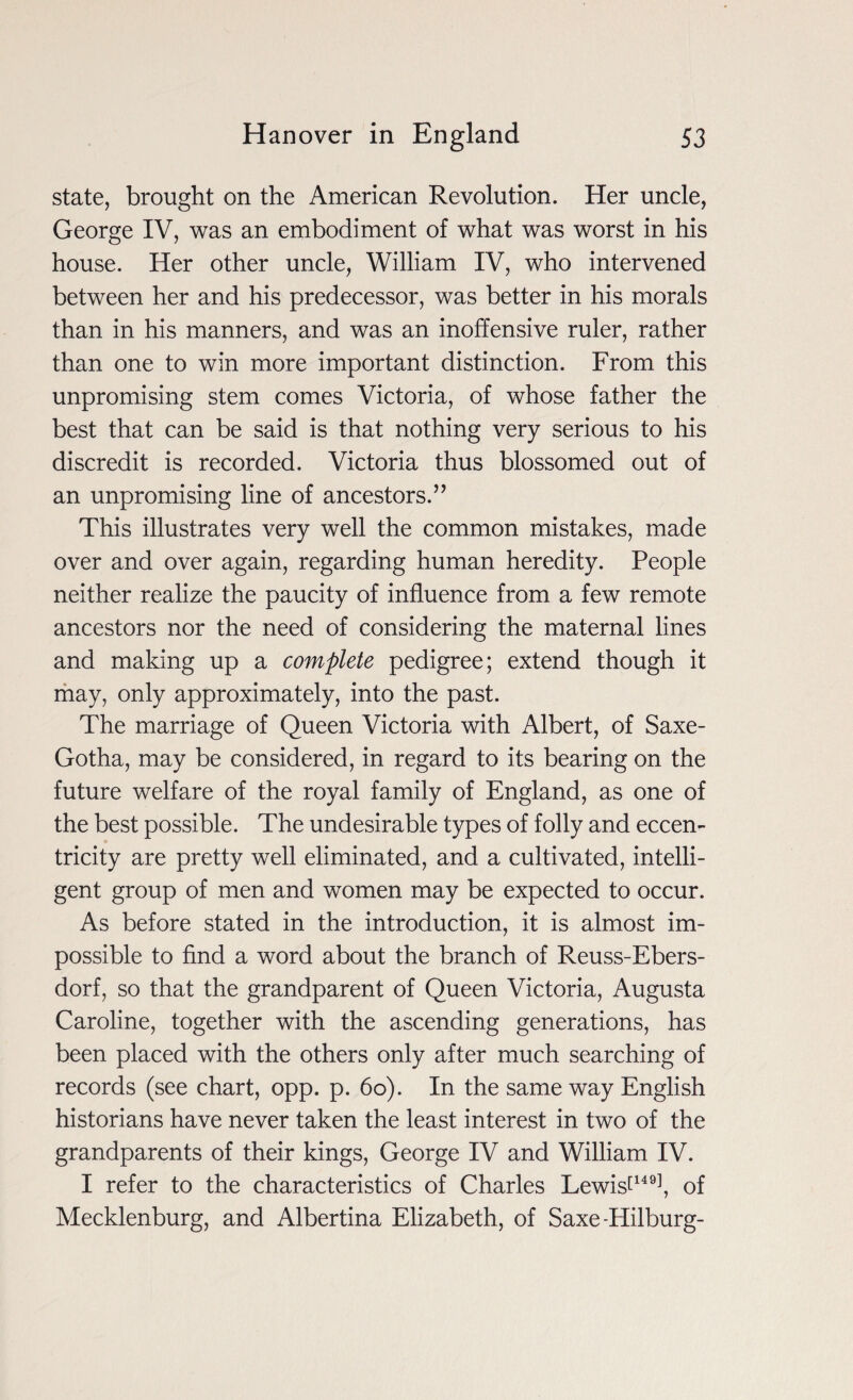 state, brought on the American Revolution. Her uncle, George IV, was an embodiment of what was worst in his house. Her other uncle, William IV, who intervened between her and his predecessor, was better in his morals than in his manners, and was an inoffensive ruler, rather than one to win more important distinction. From this unpromising stem comes Victoria, of whose father the best that can be said is that nothing very serious to his discredit is recorded. Victoria thus blossomed out of an unpromising line of ancestors.” This illustrates very well the common mistakes, made over and over again, regarding human heredity. People neither realize the paucity of influence from a few remote ancestors nor the need of considering the maternal lines and making up a complete pedigree; extend though it may, only approximately, into the past. The marriage of Queen Victoria with Albert, of Saxe- Gotha, may be considered, in regard to its bearing on the future welfare of the royal family of England, as one of the best possible. The undesirable types of folly and eccen¬ tricity are pretty well eliminated, and a cultivated, intelli¬ gent group of men and women may be expected to occur. As before stated in the introduction, it is almost im¬ possible to find a word about the branch of Reuss-Ebers- dorf, so that the grandparent of Queen Victoria, Augusta Caroline, together with the ascending generations, has been placed with the others only after much searching of records (see chart, opp. p. 60). In the same way English historians have never taken the least interest in two of the grandparents of their kings, George IV and William IV. I refer to the characteristics of Charles Lewist149], of Mecklenburg, and Albertina Elizabeth, of Saxe-Hilburg-