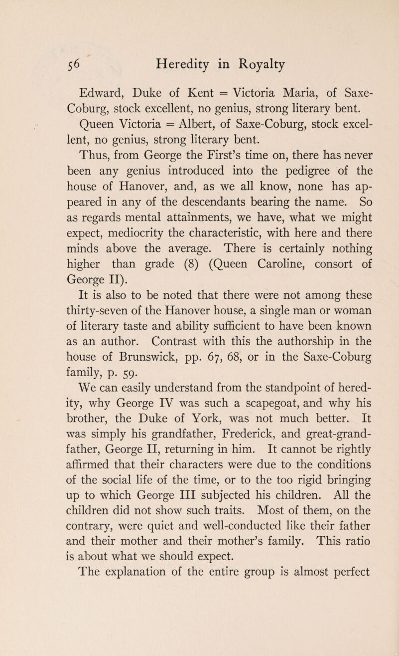 Edward, Duke of Kent = Victoria Maria, of Saxe- Coburg, stock excellent, no genius, strong literary bent. Queen Victoria = Albert, of Saxe-Coburg, stock excel¬ lent, no genius, strong literary bent. Thus, from George the First’s time on, there has never been any genius introduced into the pedigree of the house of Hanover, and, as we all know, none has ap¬ peared in any of the descendants bearing the name. So as regards mental attainments, we have, what we might expect, mediocrity the characteristic, with here and there minds above the average. There is certainly nothing higher than grade (8) (Queen Caroline, consort of George II). It is also to be noted that there were not among these thirty-seven of the Hanover house, a single man or woman of literary taste and ability sufficient to have been known as an author. Contrast with this the authorship in the house of Brunswick, pp. 67, 68, or in the Saxe-Coburg family, p. 59. We can easily understand from the standpoint of hered¬ ity, why George IV was such a scapegoat, and why his brother, the Duke of York, was not much better. It was simply his grandfather, Frederick, and great-grand¬ father, George II, returning in him. It cannot be rightly affirmed that their characters were due to the conditions of the social life of the time, or to the too rigid bringing up to which George III subjected his children. All the children did not show such traits. Most of them, on the contrary, were quiet and well-conducted like their father and their mother and their mother’s family. This ratio is about what we should expect. The explanation of the entire group is almost perfect