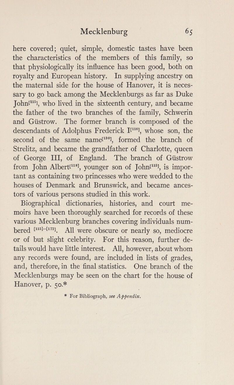 here covered; quiet, simple, domestic tastes have been the characteristics of the members of this family, so that physiologically its influence has been good, both on royalty and European history. In supplying ancestry on the maternal side for the house of Hanover, it is neces¬ sary to go back among the Mecklenburgs as far as Duke Johnt115], who lived in the sixteenth century, and became the father of the two branches of the family, Schwerin and Giistrow. The former branch is composed of the descendants of Adolphus Frederick T116], whose son, the second of the same name[130], formed the branch of Strelitz, and became the grandfather of Charlotte, queen of George III, of England. The branch of Giistrow from John Albertf118!, younger son of Johnt115!, is impor¬ tant as containing two princesses who were wedded to the houses of Denmark and Brunswick, and became ances¬ tors of various persons studied in this work. Biographical dictionaries, histories, and court me¬ moirs have been thoroughly searched for records of these various Mecklenburg branches covering individuals num¬ bered [115]_[172]. All were obscure or nearly so, mediocre or of but slight celebrity. For this reason, further de¬ tails would have little interest. All, however, about whom any records were found, are included in lists of grades, and, therefore, in the final statistics. One branch of the Mecklenburgs may be seen on the chart for the house of Hanover, p. 50.* * For Bibliograph, see Appendix.