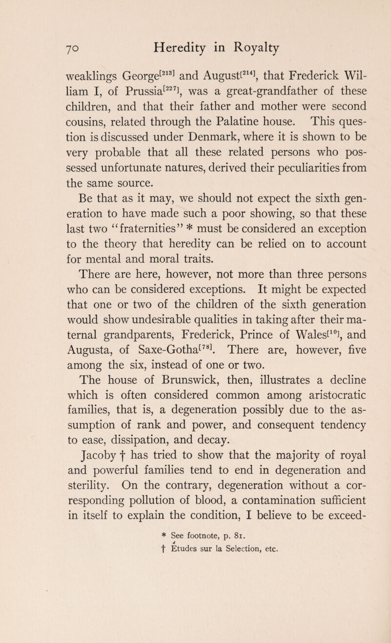 weaklings George[213] and August^2141, that Frederick Wil¬ liam I, of Prussia[227i, was a great-grandfather of these children, and that their father and mother were second cousins, related through the Palatine house. This ques¬ tion is discussed under Denmark, where it is shown to be very probable that all these related persons who pos¬ sessed unfortunate natures, derived their peculiarities from the same source. Be that as it may, we should not expect the sixth gen¬ eration to have made such a poor showing, so that these last two “ fraternities ” * must be considered an exception to the theory that heredity can be relied on to account for mental and moral traits. There are here, however, not more than three persons who can be considered exceptions. It might be expected that one or two of the children of the sixth generation would show undesirable qualities in taking after their ma¬ ternal grandparents, Frederick, Prince of Walest10], and Augusta, of Saxe-Gotha[78]. There are, however, five among the six, instead of one or two. The house of Brunswick, then, illustrates a decline which is often considered common among aristocratic families, that is, a degeneration possibly due to the as¬ sumption of rank and power, and consequent tendency to ease, dissipation, and decay. Jacoby j* has tried to show that the majority of royal and powerful families tend to end in degeneration and sterility. On the contrary, degeneration without a cor¬ responding pollution of blood, a contamination sufficient in itself to explain the condition, I believe to be exceed- * See footnote, p. 81. f Etudes sur la Selection, etc.