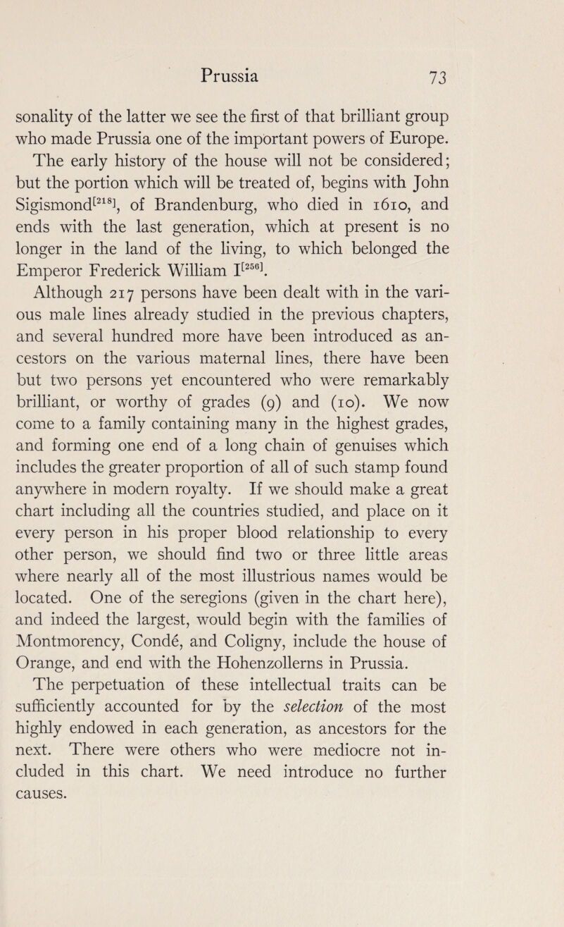 sonality of the latter we see the first of that brilliant group who made Prussia one of the important powers of Europe. The early history of the house will not be considered; but the portion which will be treated of, begins with John Sigismond[218i, of Brandenburg, who died in 1610, and ends with the last generation, which at present is no longer in the land of the living, to which belonged the Emperor Frederick William I[256]. Although 217 persons have been dealt with in the vari¬ ous male lines already studied in the previous chapters, and several hundred more have been introduced as an¬ cestors on the various maternal lines, there have been but two persons yet encountered who were remarkably brilliant, or worthy of grades (9) and (10). We now come to a family containing many in the highest grades, and forming one end of a long chain of genuises which includes the greater proportion of all of such stamp found anywhere in modern royalty. If we should make a great chart including all the countries studied, and place on it every person in his proper blood relationship to every other person, we should find two or three little areas where nearly all of the most illustrious names would be located. One of the seregions (given in the chart here), and indeed the largest, would begin with the families of Montmorency, Conde, and Coligny, include the house of Orange, and end with the Hohenzollerns in Prussia. The perpetuation of these intellectual traits can be sufficiently accounted for by the selection of the most highly endowed in each generation, as ancestors for the next. There were others who were mediocre not in¬ cluded in this chart. We need introduce no further causes.