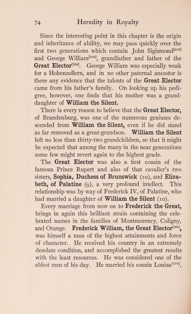 Since the interesting point in this chapter is the origin and inheritance of ability, we may pass quickly over the first two generations which contain John Sigismond[218] and George William[219], grandfather and father of the Great Elector[224]. George William was especially weak for a Hohenzollern, and in no other paternal ancestor is there any evidence that the talents of the Great Elector came from his father’s family. On looking up his pedi¬ gree, however, one finds that his mother was a grand¬ daughter of William the Silent. There is every reason to believe that the Great Elector, of Brandenburg, was one of the numerous geniuses de¬ scended from William the Silent, even if he did stand as far removed as a great-grandson. William the Silent left no less than thirty-two grandchildren, so that it might be expected that among the many in the near generations some few might revert again to the highest grade. The Great Elector was also a first cousin of the famous Prince Rupert and also of that cavalier’s two sisters, Sophia, Duchess of Brunswick (io), and Eliza¬ beth, of Palatine (9), a very profound intellect. This relationship was by way of Frederick IV, of Palatine, who had married a daughter of William the Silent (10). Every marriage from now on to Frederick the Great, brings in again this brilliant strain containing the cele¬ brated names in the families of Montmorency, Coligny, and Orange. Frederick William, the Great Elector[224], was himself a man of the highest attainments and force of character. He received his country in an extremely desolate condition, and accomplished the greatest results with the least resources. He was considered one of the ablest men of his day. He married his cousin Louisa[279],