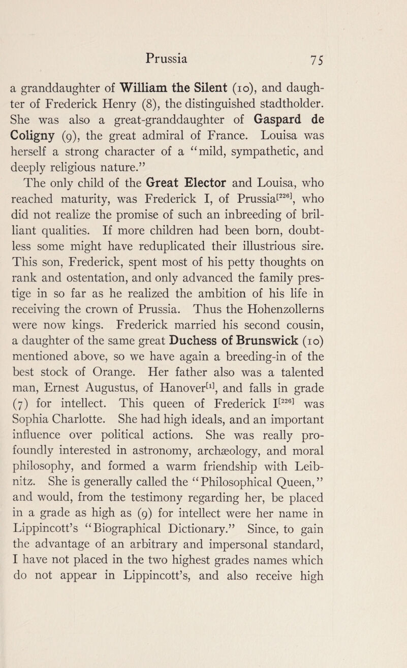 a granddaughter of William the Silent (io), and daugh¬ ter of Frederick Henry (8), the distinguished stadtholder. She was also a great-granddaughter of Gaspard de Coligny (9), the great admiral of France. Louisa was herself a strong character of a “mild, sympathetic, and deeply religious nature.” The only child of the Great Elector and Louisa, who reached maturity, was Frederick I, of Prussia[226], who did not realize the promise of such an inbreeding of bril¬ liant qualities. If more children had been born, doubt¬ less some might have reduplicated their illustrious sire. This son, Frederick, spent most of his petty thoughts on rank and ostentation, and only advanced the family pres¬ tige in so far as he realized the ambition of his life in receiving the crown of Prussia. Thus the Hohenzollerns were now kings. Frederick married his second cousin, a daughter of the same great Duchess of Brunswick (10) mentioned above, so we have again a breeding-in of the best stock of Orange. Her father also was a talented man, Ernest Augustus, of Hanover[l], and falls in grade (7) for intellect. This queen of Frederick I[226] was Sophia Charlotte. She had high ideals, and an important influence over political actions. She was really pro¬ foundly interested in astronomy, archaeology, and moral philosophy, and formed a warm friendship with Leib¬ nitz. She is generally called the “Philosophical Queen,” and would, from the testimony regarding her, be placed in a grade as high as (9) for intellect were her name in Lippincott’s “Biographical Dictionary.” Since, to gain the advantage of an arbitrary and impersonal standard, I have not placed in the two highest grades names which do not appear in Lippincott’s, and also receive high