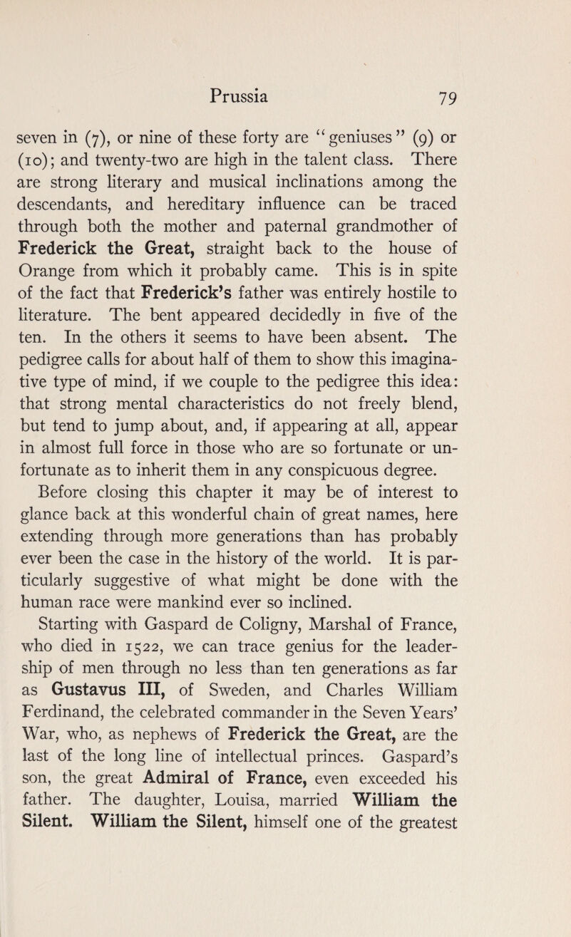 seven in (7), or nine of these forty are “ geniuses ” (9) or (10); and twenty-two are high in the talent class. There are strong literary and musical inclinations among the descendants, and hereditary influence can be traced through both the mother and paternal grandmother of Frederick the Great, straight back to the house of Orange from which it probably came. This is in spite of the fact that Frederick’s father was entirely hostile to literature. The bent appeared decidedly in five of the ten. In the others it seems to have been absent. The pedigree calls for about half of them to show this imagina¬ tive type of mind, if we couple to the pedigree this idea: that strong mental characteristics do not freely blend, but tend to jump about, and, if appearing at all, appear in almost full force in those who are so fortunate or un¬ fortunate as to inherit them in any conspicuous degree. Before closing this chapter it may be of interest to glance back at this wonderful chain of great names, here extending through more generations than has probably ever been the case in the history of the world. It is par¬ ticularly suggestive of what might be done with the human race were mankind ever so inclined. Starting with Gaspard de Coligny, Marshal of France, who died in 1522, we can trace genius for the leader¬ ship of men through no less than ten generations as far as Gustavus III, of Sweden, and Charles William Ferdinand, the celebrated commander in the Seven Years’ War, who, as nephews of Frederick the Great, are the last of the long line of intellectual princes. Gaspard’s son, the great Admiral of France, even exceeded his father. The daughter, Louisa, married William the Silent. William the Silent, himself one of the greatest