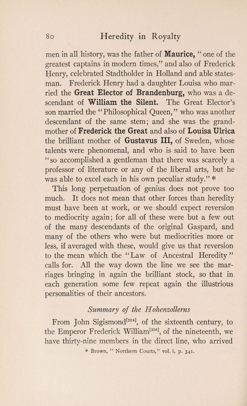 men in all history, was the father of Maurice, “ one of the greatest captains in modern times/’ and also of Frederick Henry, celebrated Stadtholder in Holland and able states¬ man. Frederick Henry had a daughter Louisa who mar¬ ried the Great Elector of Brandenburg, who was a de¬ scendant of William the Silent. The Great Elector’s son married the “Philosophical Queen,” who was another descendant of the same stem; and she was the grand¬ mother of Frederick the Great and also of Louisa Ulrica the brilliant mother of Gustavus III, of Sweden, whose talents were phenomenal, and who is said to have been “so accomplished a gentleman that there was scarcely a professor of literature or any of the liberal arts, but he was able to excel each in his own peculiar study.” * This long perpetuation of genius does not prove too much. It does not mean that other forces than heredity must have been at work, or we should expect reversion to mediocrity again; for all of these were but a few out of the many descendants of the original Gaspard, and many of the others who were but mediocrities more or less, if averaged with these, would give us that reversion to the mean which the “Law of Ancestral Heredity” calls for. All the way down the line we see the mar¬ riages bringing in again the brilliant stock, so that in each generation some few repeat again the illustrious personalities of their ancestors. Summary of the Hohenzollerns From John Sigismond[218], of the sixteenth century, to the Emperor Frederick William[256], of the nineteenth, we have thirty-nine members in the direct line, who arrived * Brown, “ Northern Courts,” vol. i, p. 341.