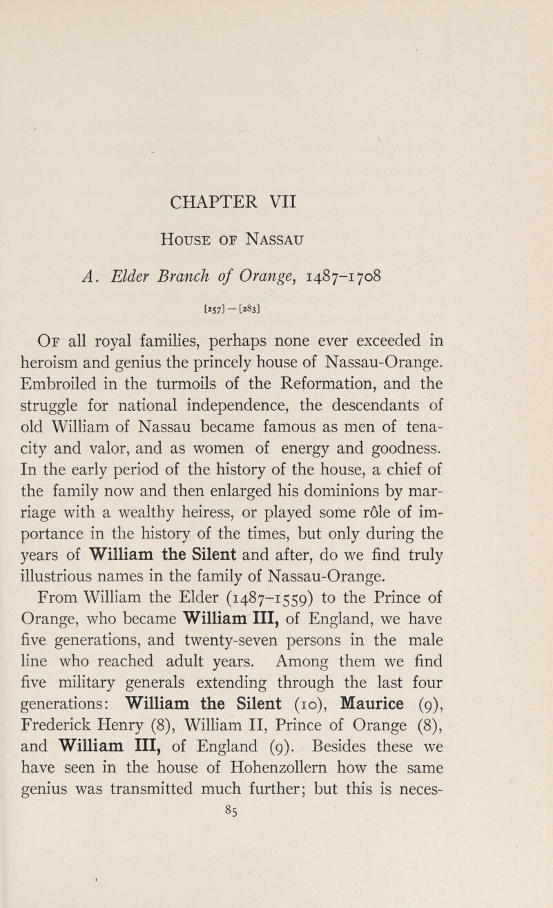 CHAPTER VII House of Nassau A. Elder Branch of Orange, 1487-1708 [257] — [283] Of all royal families, perhaps none ever exceeded in heroism and genius the princely house of Nassau-Orange. Embroiled in the turmoils of the Reformation, and the struggle for national independence, the descendants of old William of Nassau became famous as men of tena¬ city and valor, and as women of energy and goodness. In the early period of the history of the house, a chief of the family now and then enlarged his dominions by mar¬ riage with a wealthy heiress, or played some role of im¬ portance in the history of the times, but only during the years of William the Silent and after, do we find truly illustrious names in the family of Nassau-Orange. From William the Elder (1487-1559) to the Prince of Orange, who became William III, of England, we have five generations, and twenty-seven persons in the male line who reached adult years. Among them we find five military generals extending through the last four generations: William the Silent (10), Maurice (9), Frederick Henry (8), William II, Prince of Orange (8), and William III, of England (9). Besides these we have seen in the house of Hohenzollern how the same genius was transmitted much further; but this is neces-