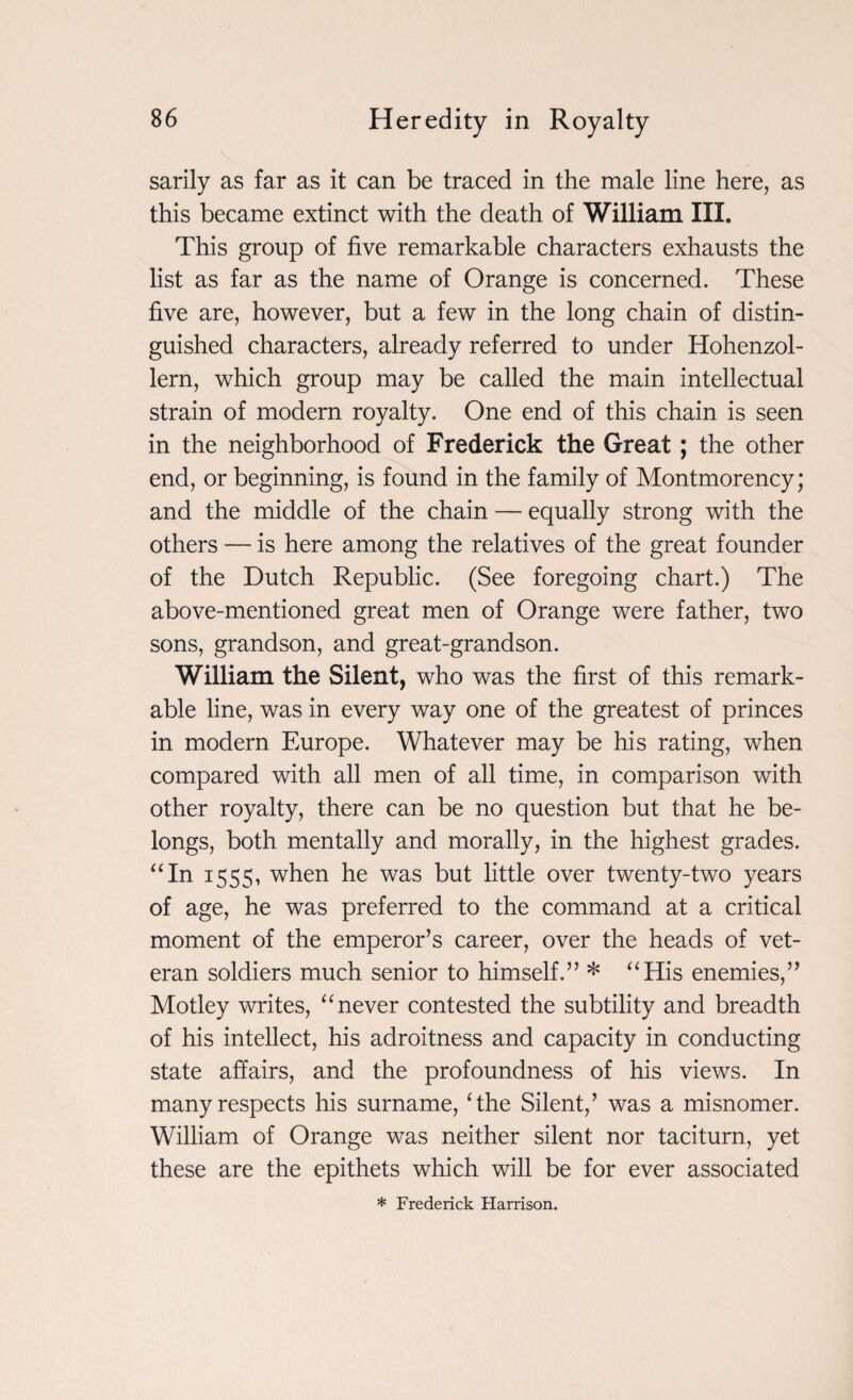 sarily as far as it can be traced in the male line here, as this became extinct with the death of William III. This group of five remarkable characters exhausts the list as far as the name of Orange is concerned. These five are, however, but a few in the long chain of distin¬ guished characters, already referred to under Hohenzol- lern, which group may be called the main intellectual strain of modern royalty. One end of this chain is seen in the neighborhood of Frederick the Great; the other end, or beginning, is found in the family of Montmorency; and the middle of the chain — equally strong with the others — is here among the relatives of the great founder of the Dutch Republic. (See foregoing chart.) The above-mentioned great men of Orange were father, two sons, grandson, and great-grandson. William the Silent, who was the first of this remark¬ able line, was in every way one of the greatest of princes in modern Europe. Whatever may be his rating, when compared with all men of all time, in comparison with other royalty, there can be no question but that he be¬ longs, both mentally and morally, in the highest grades. “In 1555, when he was but little over twenty-two years of age, he was preferred to the command at a critical moment of the emperor’s career, over the heads of vet¬ eran soldiers much senior to himself.” * “His enemies,” Motley writes, “never contested the subtility and breadth of his intellect, his adroitness and capacity in conducting state affairs, and the profoundness of his views. In many respects his surname, The Silent,’ was a misnomer. William of Orange was neither silent nor taciturn, yet these are the epithets which will be for ever associated * Frederick Harrison.