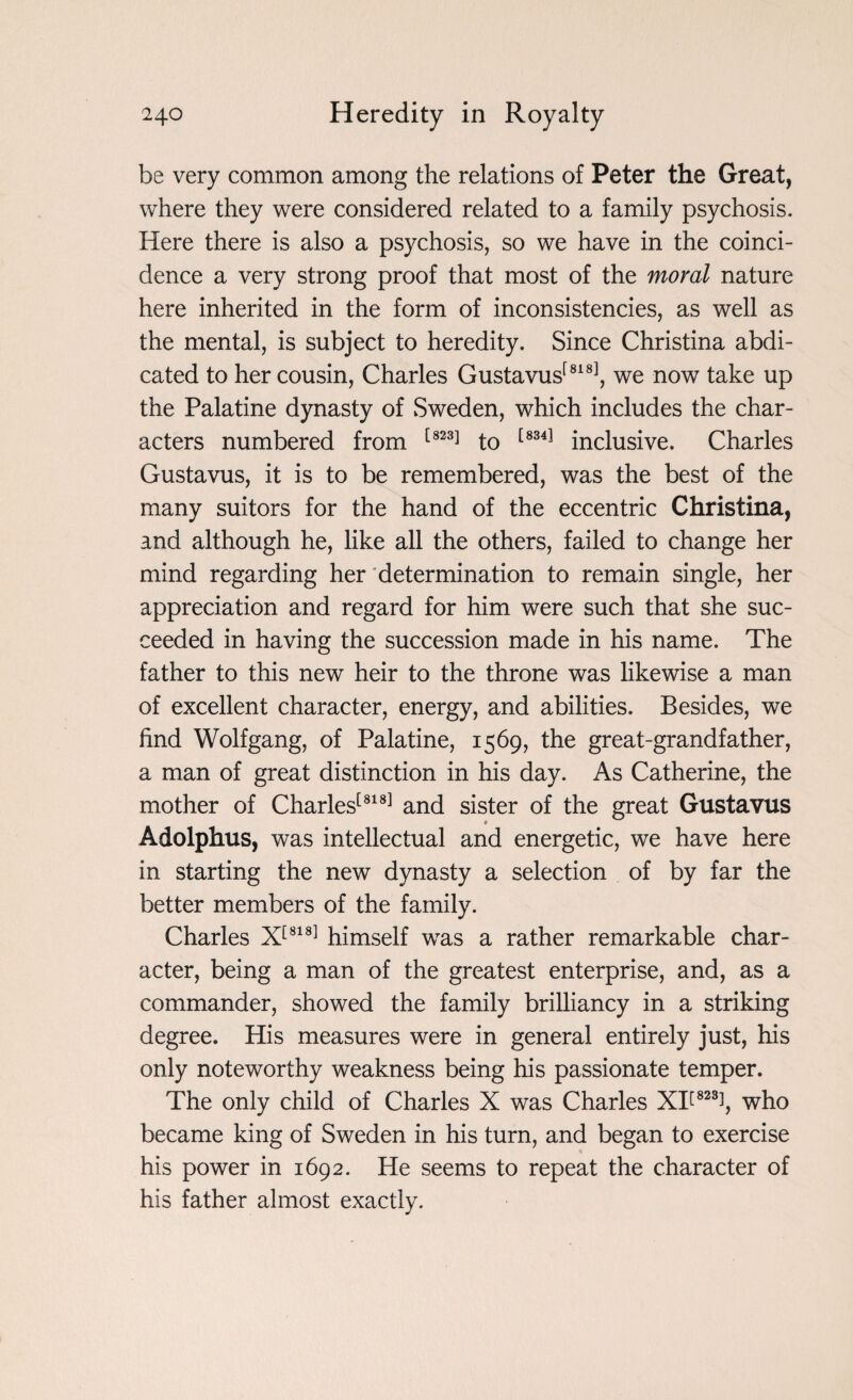 be very common among the relations of Peter the Great, where they were considered related to a family psychosis. Here there is also a psychosis, so we have in the coinci¬ dence a very strong proof that most of the moral nature here inherited in the form of inconsistencies, as well as the mental, is subject to heredity. Since Christina abdi¬ cated to her cousin, Charles Gustavus[818], we now take up the Palatine dynasty of Sweden, which includes the char¬ acters numbered from [823] to [834] inclusive. Charles Gustavus, it is to be remembered, was the best of the many suitors for the hand of the eccentric Christina, and although he, like all the others, failed to change her mind regarding her determination to remain single, her appreciation and regard for him were such that she suc¬ ceeded in having the succession made in his name. The father to this new heir to the throne was likewise a man of excellent character, energy, and abilities. Besides, we find Wolfgang, of Palatine, 1569, the great-grandfather, a man of great distinction in his day. As Catherine, the mother of Charles[818] and sister of the great Gustavus Adolphus, was intellectual and energetic, we have here in starting the new dynasty a selection of by far the better members of the family. Charles X[818] himself was a rather remarkable char¬ acter, being a man of the greatest enterprise, and, as a commander, showed the family brilliancy in a striking degree. His measures were in general entirely just, his only noteworthy weakness being his passionate temper. The only child of Charles X was Charles XI[82% who became king of Sweden in his turn, and began to exercise his power in 1692. He seems to repeat the character of his father almost exactly.