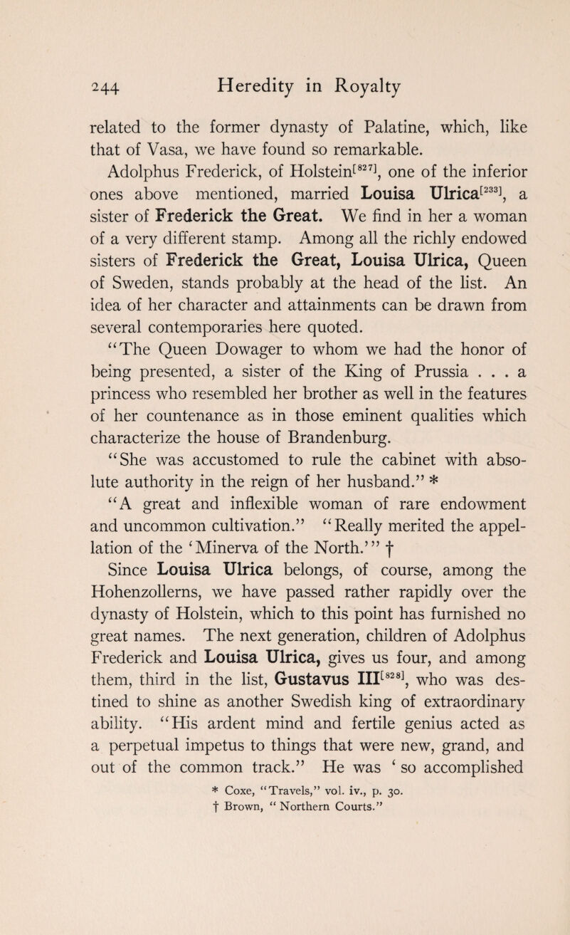 related to the former dynasty of Palatine, which, like that of Vasa, we have found so remarkable. Adolphus Frederick, of Holstein[827], one of the inferior ones above mentioned, married Louisa Ulrica[233], a sister of Frederick the Great. We find in her a woman of a very different stamp. Among all the richly endowed sisters of Frederick the Great, Louisa Ulrica, Queen of Sweden, stands probably at the head of the list. An idea of her character and attainments can be drawn from several contemporaries here quoted. “The Queen Dowager to whom we had the honor of being presented, a sister of the King of Prussia ... a princess who resembled her brother as well in the features of her countenance as in those eminent qualities which characterize the house of Brandenburg. “She was accustomed to rule the cabinet with abso¬ lute authority in the reign of her husband.” * “A great and inflexible woman of rare endowment and uncommon cultivation.” “Really merited the appel¬ lation of the ‘Minerva of the North.’” f Since Louisa Ulrica belongs, of course, among the Hohenzollerns, we have passed rather rapidly over the dynasty of Holstein, which to this point has furnished no great names. The next generation, children of Adolphus Frederick and Louisa Ulrica, gives us four, and among them, third in the list, Gustavus III[828], who was des¬ tined to shine as another Swedish king of extraordinary ability. “His ardent mind and fertile genius acted as a perpetual impetus to things that were new, grand, and out of the common track.” He was ‘ so accomplished * Coxe, “Travels,” vol. iv., p. 30. f Brown, “Northern Courts.”