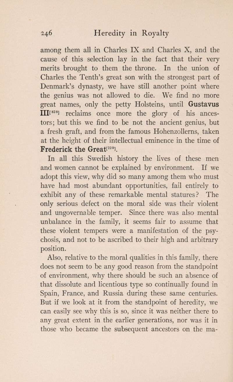 among them all in Charles IX and Charles X, and the cause of this selection lay in the fact that their very merits brought to them the throne. In the union of Charles the Tenth’s great son with the strongest part of Denmark’s dynasty, we have still another point where the genius was not allowed to die. We find no more great names, only the petty Holsteins, until Gustavus lilt828] reclaims once more the glory of his ances¬ tors; but this we find to be not the ancient genius, but a fresh graft, and from the famous Hohenzollerns, taken at the height of their intellectual eminence in the time of Frederick the Greafi22T In all this Swedish history the lives of these men and women cannot be explained by environment. If we adopt this view, why did so many among them who must have had most abundant opportunities, fail entirely to exhibit any of these remarkable mental statures? The only serious defect on the moral side was their violent and ungovernable temper. Since there was also mental unbalance in the family, it seems fair to assume that these violent tempers were a manifestation of the psy¬ chosis, and not to be ascribed to their high and arbitrary position. Also, relative to the moral qualities in this family, there does not seem to be any good reason from the standpoint of environment, why there should be such an absence of that dissolute and licentious type so continually found in Spain, France, and Russia during these same centuries. But if we look at it from the standpoint of heredity, we can easily see why this is so, since it was neither there to any great extent in the earlier generations, nor was it in those who became the subsequent ancestors on the ma-