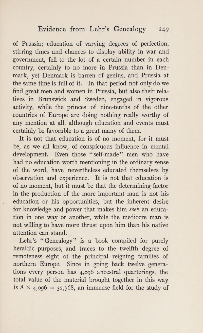 of Prussia; education of varying degrees of perfection, stirring times and chances to display ability in war and government, fell to the lot of a certain number in each country, certainly to no more in Prussia than in Den¬ mark, yet Denmark is barren of genius, and Prussia at the same time is full of it. In that period not only do we find great men and women in Prussia, but also their rela¬ tives in Brunswick and Sweden, engaged in vigorous activity, while the princes of nine-tenths of the other countries of Europe are doing nothing really worthy of any mention at all, although education and events must certainly be favorable to a great many of them. It is not that education is of no moment, for it must be, as we all know, of conspicuous influence in mental development. Even those “self-made” men who have had no education worth mentioning in the ordinary sense of the word, have nevertheless educated themselves by observation and experience. It is not that education is of no moment, but it must be that the determining factor in the production of the more important man is not his education or his opportunities, but the inherent desire for knowledge and power that makes him seek an educa¬ tion in one way or another, while the mediocre man is not willing to have more thrust upon him than his native attention can stand. Lehr’s “ Genealogy” is a book compiled for purely heraldic purposes, and traces to the twelfth degree of remoteness eight of the principal reigning families of northern Europe. Since in going back twelve genera¬ tions every person has 4,096 ancestral quarterings, the total value of the material brought together in this way is 8 X 4,096 = 32,768, an immense field for the study of