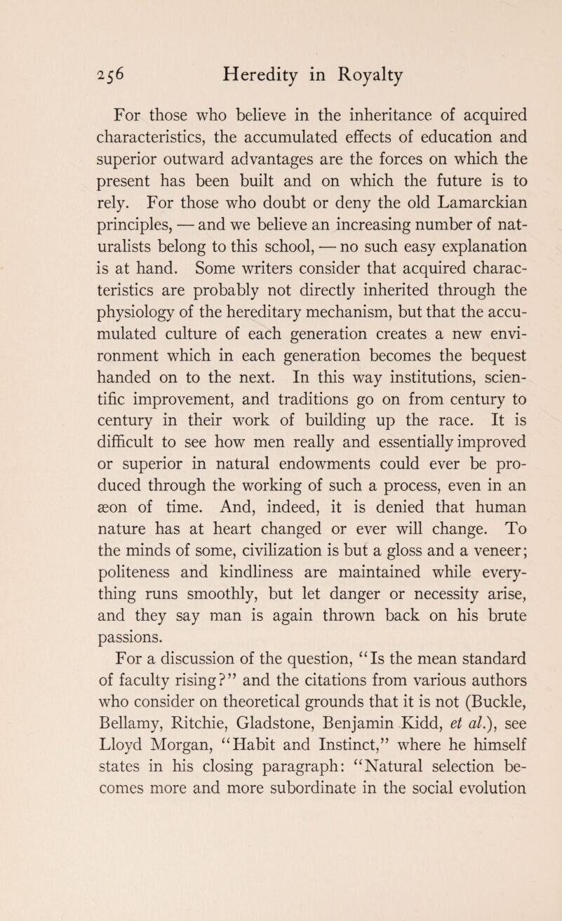 For those who believe in the inheritance of acquired characteristics, the accumulated effects of education and superior outward advantages are the forces on which the present has been built and on which the future is to rely. For those who doubt or deny the old Lamarckian principles, — and we believe an increasing number of nat¬ uralists belong to this school, — no such easy explanation is at hand. Some writers consider that acquired charac¬ teristics are probably not directly inherited through the physiology of the hereditary mechanism, but that the accu¬ mulated culture of each generation creates a new envi¬ ronment which in each generation becomes the bequest handed on to the next. In this way institutions, scien¬ tific improvement, and traditions go on from century to century in their work of building up the race. It is difficult to see how men really and essentially improved or superior in natural endowments could ever be pro¬ duced through the working of such a process, even in an aeon of time. And, indeed, it is denied that human nature has at heart changed or ever will change. To the minds of some, civilization is but a gloss and a veneer; politeness and kindliness are maintained while every¬ thing runs smoothly, but let danger or necessity arise, and they say man is again thrown back on his brute passions. For a discussion of the question, “Is the mean standard of faculty rising?” and the citations from various authors who consider on theoretical grounds that it is not (Buckle, Bellamy, Ritchie, Gladstone, Benjamin Kidd, et at.), see Lloyd Morgan, “Habit and Instinct,” where he himself states in his closing paragraph: “Natural selection be¬ comes more and more subordinate in the social evolution