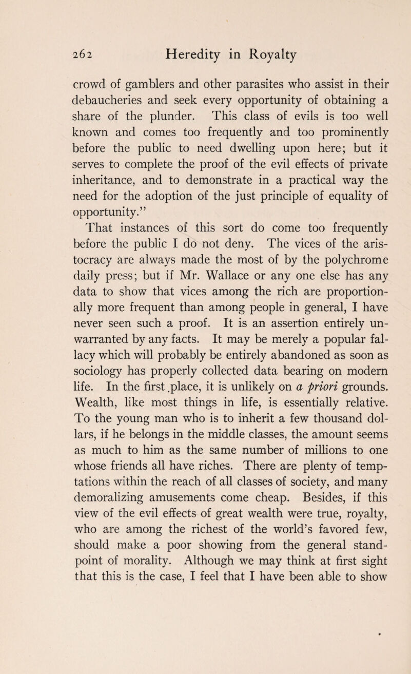 crowd of gamblers and other parasites who assist in their debaucheries and seek every opportunity of obtaining a share of the plunder. This class of evils is too well known and comes too frequently and too prominently before the public to need dwelling upon here; but it serves to complete the proof of the evil effects of private inheritance, and to demonstrate in a practical way the need for the adoption of the just principle of equality of opportunity.” That instances of this sort do come too frequently before the public I do not deny. The vices of the aris¬ tocracy are always made the most of by the polychrome daily press; but if Mr. Wallace or any one else has any data to show that vices among the rich are proportion¬ ally more frequent than among people in general, I have never seen such a proof. It is an assertion entirely un¬ warranted by any facts. It may be merely a popular fal¬ lacy which will probably be entirely abandoned as soon as sociology has properly collected data bearing on modern life. In the first .place, it is unlikely on a priori grounds. Wealth, like most things in life, is essentially relative. To the young man who is to inherit a few thousand dol¬ lars, if he belongs in the middle classes, the amount seems as much to him as the same number of millions to one whose friends all have riches. There are plenty of temp¬ tations within the reach of all classes of society, and many demoralizing amusements come cheap. Besides, if this view of the evil effects of great wealth were true, royalty, who are among the richest of the world’s favored few, should make a poor showing from the general stand¬ point of morality. Although we may think at first sight that this is the case, I feel that I have been able to show