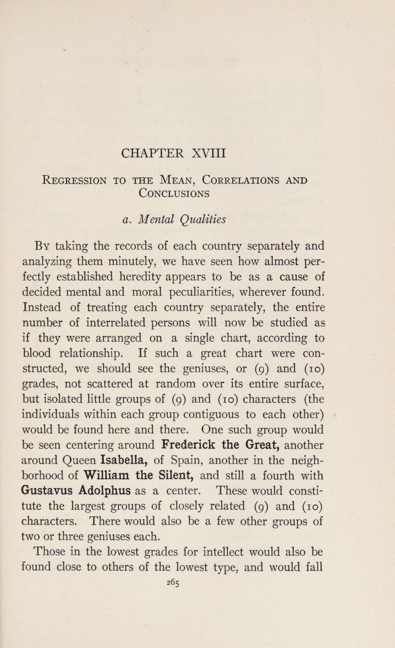 CHAPTER XVIII Regression to the Mean, Correlations and Conclusions a. Mental Qualities By taking the records of each country separately and analyzing them minutely, we have seen how almost per¬ fectly established heredity appears to be as a cause of decided mental and moral peculiarities, wherever found. Instead of treating each country separately, the entire number of interrelated persons will now be studied as if they were arranged on a single chart, according to blood relationship. If such a great chart were con¬ structed, we should see the geniuses, or (9) and (10) grades, not scattered at random over its entire surface, but isolated little groups of (9) and (10) characters (the individuals within each group contiguous to each other) would be found here and there. One such group would be seen centering around Frederick the Great, another around Queen Isabella, of Spain, another in the neigh¬ borhood of William the Silent, and still a fourth with Gustavus Adolphus as a center. These would consti¬ tute the largest groups of closely related (9) and (10) characters. There would also be a few other groups of two or three geniuses each. Those in the lowest grades for intellect would also be found close to others of the lowest type, and would fall