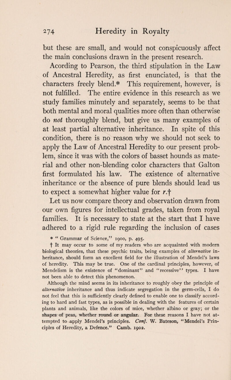 but these are small, and would not conspicuously affect the main conclusions drawn in the present research. Acording to Pearson, the third stipulation in the Law of Ancestral Heredity, as first enunciated, is that the characters freely blend * This requirement, however, is not fulfilled. The entire evidence in this research as we study families minutely and separately, seems to be that both mental and moral qualities more often than otherwise do not thoroughly blend, but give us many examples of at least partial alternative inheritance. In spite of this condition, there is no reason why we should not seek to apply the Law of Ancestral Heredity to our present prob¬ lem, since it was with the colors of basset hounds as mate¬ rial and other non-blending color characters that Galton first formulated his law. The existence of alternative inheritance or the absence of pure blends should lead us to expect a somewhat higher value for r.f Let us now compare theory and observation drawn from our own figures for intellectual grades, taken from royal families. It is necessary to state at the start that I have adhered to a rigid rule regarding the inclusion of cases * “ Grammar of Science,’’ 1900, p. 495. f It may occur to some of my readers who are acquainted with modern biological theories, that these psychic traits, being examples of alternative in¬ heritance, should form an excellent field for the illustration of Mendel’s laws of heredity. This may be true. One of the cardinal principles, however, of Mendelism is the existence of “dominant” and “recessive” types. I have not been able to detect this phenomenon. Although the mind seems in its inheritance to roughly obey the principle of alternative inheritance and thus indicate segregation in the germ-cells, I do not feel that this is sufficiently clearly defined to enable one to classify accord¬ ing to hard and fast types, as is possible in dealing with the features of certain plants and animals, like the colors of mice, whether albino or gray; or the shapes of peas, whether round or angular. For these reasons I have not at¬ tempted to apply Mendel’s principles. Con}. W. Bateson, “Mendel’s Prin¬ ciples of Heredity, a Defence.” Camb. 1902.