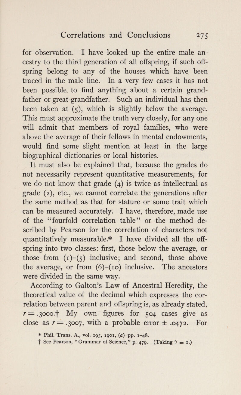 for observation. I have looked lip the entire male an¬ cestry to the third generation of all offspring, if such off¬ spring belong to any of the houses which have been traced in the male line. In a very few cases it has not been possible to find anything about a certain grand¬ father or great-grandfather. Such an individual has then been taken at (5), which is slightly below the average. This must approximate the truth very closely, for any one will admit that members of royal families, who were above the average of their fellows in mental endowments, would find some slight mention at least in the large biographical dictionaries or local histories. It must also be explained that, because the grades do not necessarily represent quantitative measurements, for we do not know that grade (4) is twice as intellectual as grade (2), etc., we cannot correlate the generations after the same method as that for stature or some trait which can be measured accurately. I have, therefore, made use of the “fourfold correlation table” or the method de¬ scribed by Pearson for the correlation of characters not quantitatively measurable* I have divided all the off¬ spring into two classes: first, those below the average, or those from (i)-(5) inclusive; and second, those above the average, or from (6)-(io) inclusive. The ancestors were divided in the same way. According to Galton’s Law of Ancestral Heredity, the theoretical value of the decimal which expresses the cor¬ relation between parent and offspring is, as already stated, r — .3ooo.f My own figures for 504 cases give as close as r—.^007, with a probable error ± .0472. For * Phil. Trans. A., vol. 195, 1901, (a) pp. 1-48. f See Pearson, “Grammar of Science,” p. 479. (Taking 7 = 1.)