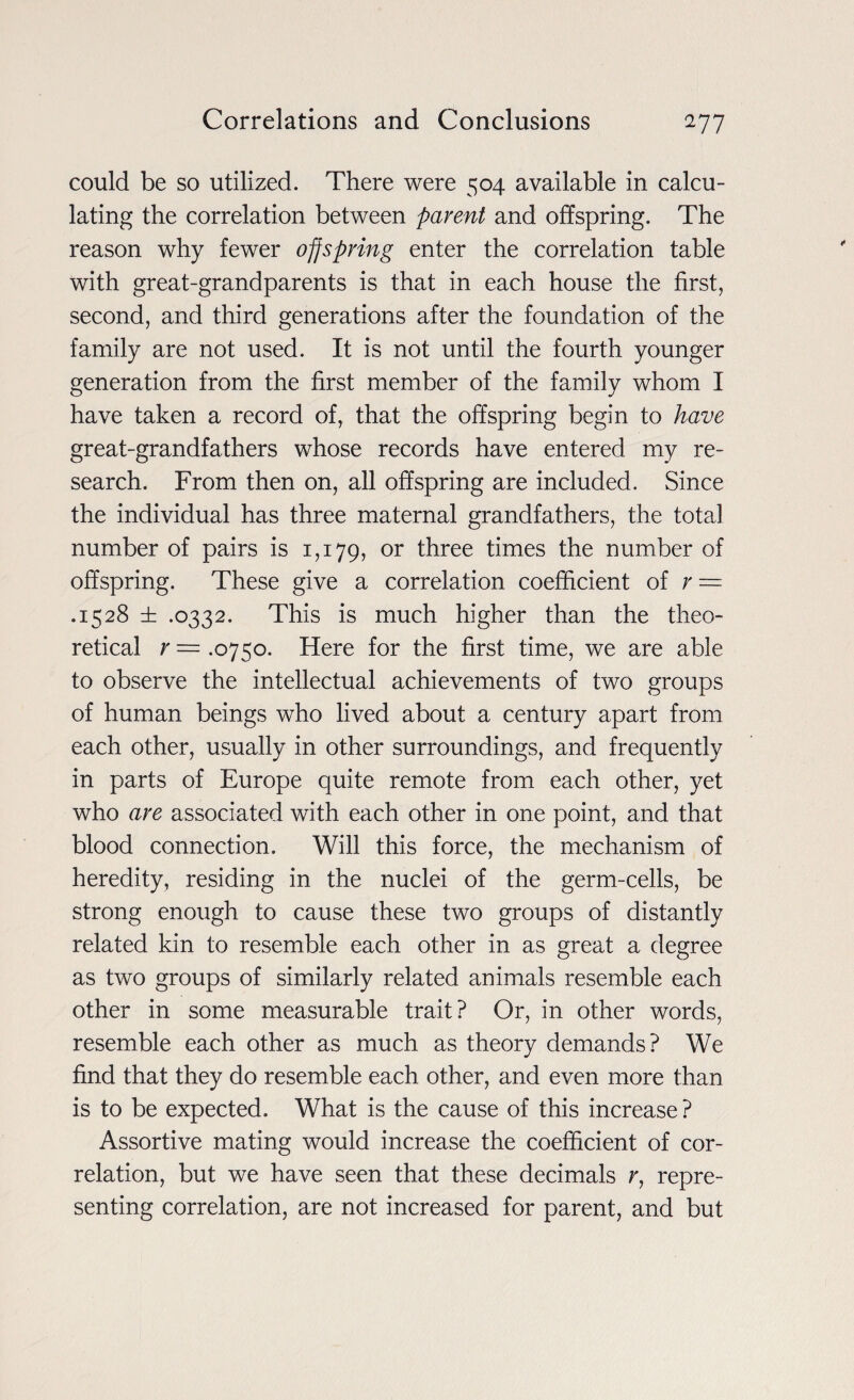 could be so utilized. There were 504 available in calcu¬ lating the correlation between parent and offspring. The reason why fewer offspring enter the correlation table with great-grandparents is that in each house the first, second, and third generations after the foundation of the family are not used. It is not until the fourth younger generation from the first member of the family whom I have taken a record of, that the offspring begin to have great-grandfathers whose records have entered my re¬ search. From then on, all offspring are included. Since the individual has three maternal grandfathers, the total number of pairs is 1,179, or three times the number of offspring. These give a correlation coefficient of r = .1528 ± .0332. This is much higher than the theo¬ retical r = .0750. Here for the first time, we are able to observe the intellectual achievements of two groups of human beings who lived about a century apart from each other, usually in other surroundings, and frequently in parts of Europe quite remote from each other, yet who are associated with each other in one point, and that blood connection. Will this force, the mechanism of heredity, residing in the nuclei of the germ-cells, be strong enough to cause these two groups of distantly related kin to resemble each other in as great a degree as two groups of similarly related animals resemble each other in some measurable trait? Or, in other words, resemble each other as much as theory demands? We find that they do resemble each other, and even more than is to be expected. What is the cause of this increase ? Assortive mating would increase the coefficient of cor¬ relation, but we have seen that these decimals r, repre¬ senting correlation, are not increased for parent, and but