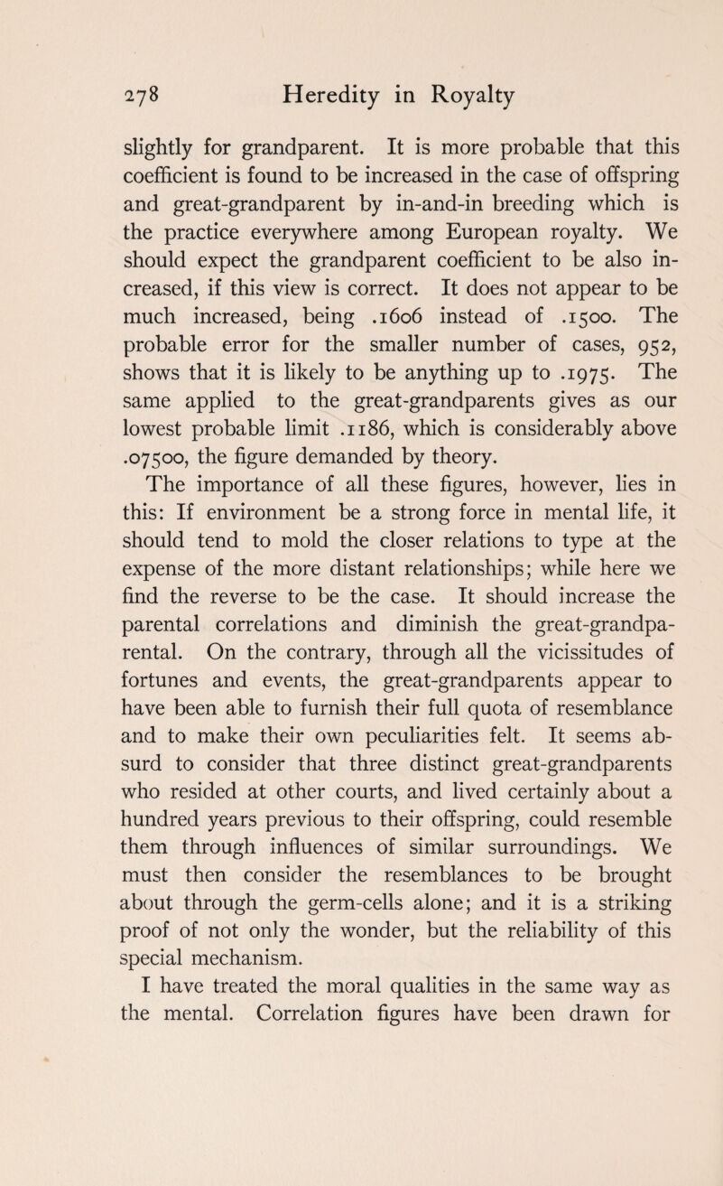 slightly for grandparent. It is more probable that this coefficient is found to be increased in the case of offspring and great-grandparent by in-and-in breeding which is the practice everywhere among European royalty. We should expect the grandparent coefficient to be also in¬ creased, if this view is correct. It does not appear to be much increased, being .1606 instead of .1500. The probable error for the smaller number of cases, 952, shows that it is likely to be anything up to .1975. The same applied to the great-grandparents gives as our lowest probable limit .1186, which is considerably above .07500, the figure demanded by theory. The importance of all these figures, however, lies in this: If environment be a strong force in mental life, it should tend to mold the closer relations to type at the expense of the more distant relationships; while here we find the reverse to be the case. It should increase the parental correlations and diminish the great-grandpa- rental. On the contrary, through all the vicissitudes of fortunes and events, the great-grandparents appear to have been able to furnish their full quota of resemblance and to make their own peculiarities felt. It seems ab¬ surd to consider that three distinct great-grandparents who resided at other courts, and lived certainly about a hundred years previous to their offspring, could resemble them through influences of similar surroundings. We must then consider the resemblances to be brought about through the germ-cells alone; and it is a striking proof of not only the wonder, but the reliability of this special mechanism. I have treated the moral qualities in the same way as the mental. Correlation figures have been drawn for