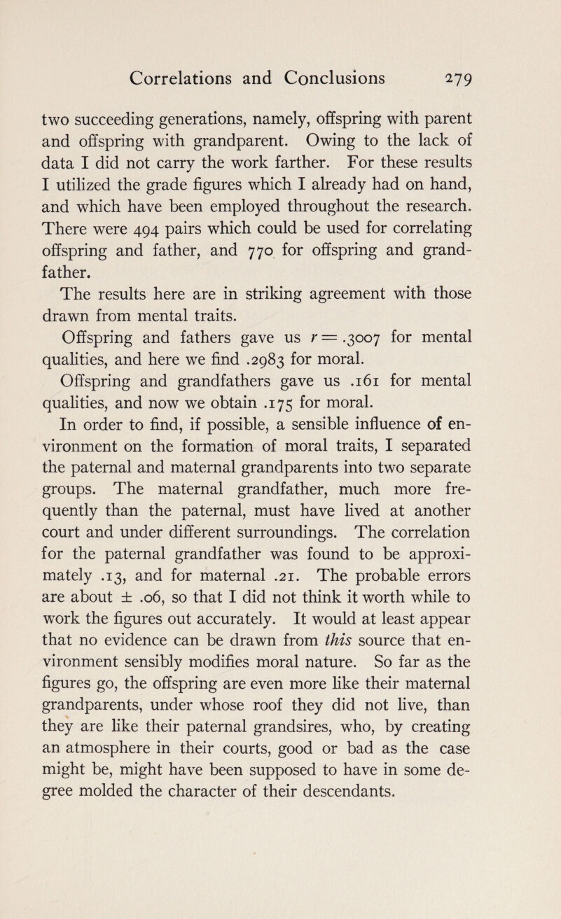 two succeeding generations, namely, offspring with parent and offspring with grandparent. Owing to the lack of data I did not carry the work farther. For these results I utilized the grade figures which I already had on hand, and which have been employed throughout the research. There were 494 pairs which could be used for correlating offspring and father, and 770 for offspring and grand¬ father. The results here are in striking agreement with those drawn from mental traits. Offspring and fathers gave us r— .3007 for mental qualities, and here we find .2983 for moral. Offspring and grandfathers gave us .161 for mental qualities, and now we obtain .175 for moral. In order to find, if possible, a sensible influence of en¬ vironment on the formation of moral traits, I separated the paternal and maternal grandparents into two separate groups. The maternal grandfather, much more fre¬ quently than the paternal, must have lived at another court and under different surroundings. The correlation for the paternal grandfather was found to be approxi¬ mately .13, and for maternal .21. The probable errors are about ± .06, so that I did not think it worth while to work the figures out accurately. It would at least appear that no evidence can be drawn from this source that en¬ vironment sensibly modifies moral nature. So far as the figures go, the offspring are even more like their maternal grandparents, under whose roof they did not live, than they are like their paternal grandsires, who, by creating an atmosphere in their courts, good or bad as the case might be, might have been supposed to have in some de¬ gree molded the character of their descendants.