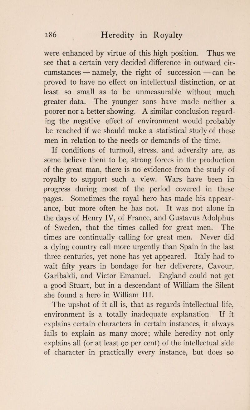 were enhanced by virtue of this high position. Thus we see that a certain very decided difference in outward cir¬ cumstances — namely, the right of succession — can be proved to have no effect on intellectual distinction, or at least so small as to be unmeasurable without much greater data. The younger sons have made neither a poorer nor a better showing. A similar conclusion regard¬ ing the negative effect of environment would probably be reached if we should make a statistical study of these men in relation to the needs or demands of the time. If conditions of turmoil, stress, and adversity are, as some believe them to be, strong forces in the production of the great man, there is no evidence from the study of royalty to support such a view. Wars have been in progress during most of the period covered in these pages. Sometimes the royal hero has made his appear¬ ance, but more often he has not. It was not alone in the days of Henry IV, of France, and Gustavus Adolphus of Sweden, that the times called for great men. The times are continually calling for great men. Never did a dying country call more urgently than Spain in the last three centuries, yet none has yet appeared. Italy had to wait fifty years in bondage for her deliverers, Cavour, Garibaldi, and Victor Emanuel. England could not get a good Stuart, but in a descendant of William the Silent she found a hero in William III. The upshot of it all is, that as regards intellectual life, environment is a totally inadequate explanation. If it explains certain characters in certain instances, it always fails to explain as many more; while heredity not only explains all (or at least 90 per cent) of the intellectual side of character in practically every instance, but does so