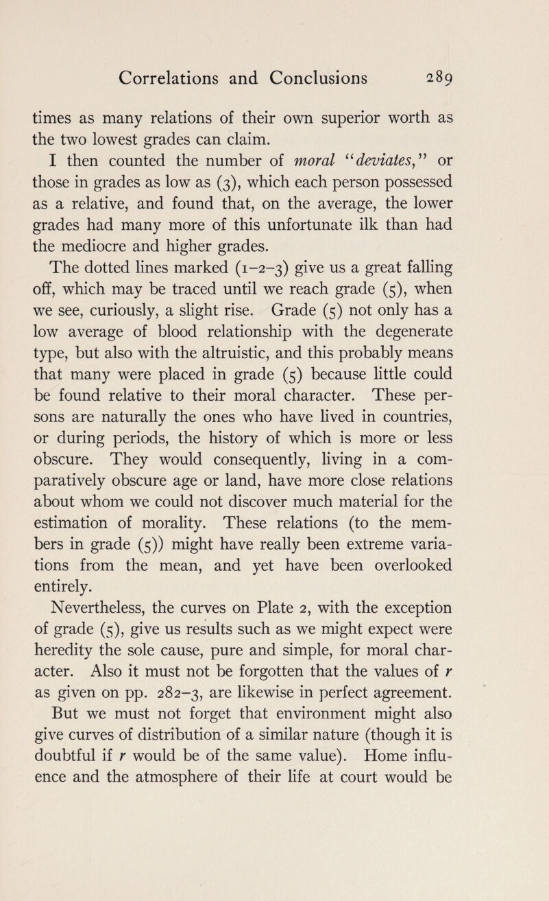 times as many relations of their own superior worth as the two lowest grades can claim. I then counted the number of moral “deviates,” or those in grades as low as (3), which each person possessed as a relative, and found that, on the average, the lower grades had many more of this unfortunate ilk than had the mediocre and higher grades. The dotted lines marked (1-2-3) give us a great falling off, which may be traced until we reach grade (5), when we see, curiously, a slight rise. Grade (5) not only has a low average of blood relationship with the degenerate type, but also with the altruistic, and this probably means that many were placed in grade (5) because little could be found relative to their moral character. These per¬ sons are naturally the ones who have lived in countries, or during periods, the history of which is more or less obscure. They would consequently, living in a com¬ paratively obscure age or land, have more close relations about whom we could not discover much material for the estimation of morality. These relations (to the mem¬ bers in grade (5)) might have really been extreme varia¬ tions from the mean, and yet have been overlooked entirely. Nevertheless, the curves on Plate 2, with the exception t of grade (5), give us results such as we might expect were heredity the sole cause, pure and simple, for moral char¬ acter. Also it must not be forgotten that the values of r as given on pp. 282-3, are likewise in perfect agreement. But we must not forget that environment might also give curves of distribution of a similar nature (though it is doubtful if r would be of the same value). Home influ¬ ence and the atmosphere of their life at court would be