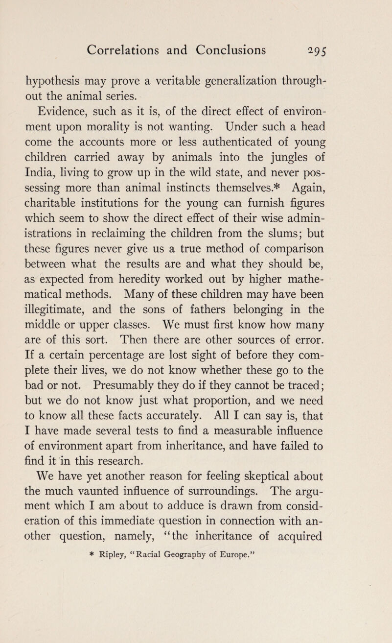 hypothesis may prove a veritable generalization through¬ out the animal series. Evidence, such as it is, of the direct effect of environ¬ ment upon morality is not wanting. Under such a head come the accounts more or less authenticated of young children carried away by animals into the jungles of India, living to grow up in the wild state, and never pos¬ sessing more than animal instincts themselves* Again, charitable institutions for the young can furnish figures which seem to show the direct effect of their wise admin¬ istrations in reclaiming the children from the slums; but these figures never give us a true method of comparison between what the results are and what they should be, as expected from heredity worked out by higher mathe¬ matical methods. Many of these children may have been illegitimate, and the sons of fathers belonging in the middle or upper classes. We must first know how many are of this sort. Then there are other sources of error. If a certain percentage are lost sight of before they com¬ plete their lives, we do not know whether these go to the bad or not. Presumably they do if they cannot be traced; but we do not know just what proportion, and we need to know all these facts accurately. All I can say is, that I have made several tests to find a measurable influence of environment apart from inheritance, and have failed to find it in this research. We have yet another reason for feeling skeptical about the much vaunted influence of surroundings. The argu¬ ment which I am about to adduce is drawn from consid¬ eration of this immediate question in connection with an¬ other question, namely, “the inheritance of acquired * Ripley, “Racial Geography of Europe.”