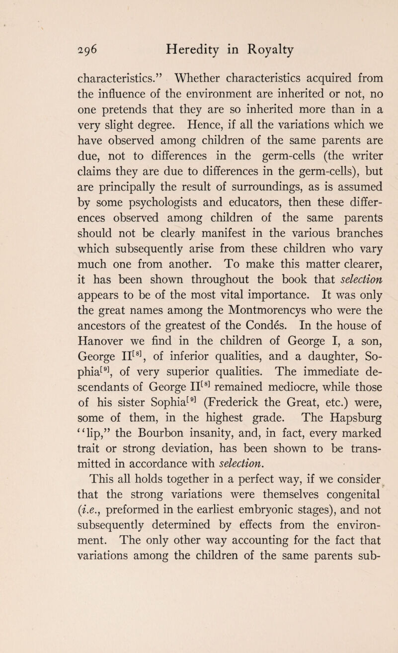 characteristics.” Whether characteristics acquired from the influence of the environment are inherited or not, no one pretends that they are so inherited more than in a very slight degree. Hence, if all the variations which we have observed among children of the same parents are due, not to differences in the germ-cells (the writer claims they are due to differences in the germ-cells), but are principally the result of surroundings, as is assumed by some psychologists and educators, then these differ¬ ences observed among children of the same parents should not be clearly manifest in the various branches which subsequently arise from these children who vary much one from another. To make this matter clearer, it has been shown throughout the book that selection appears to be of the most vital importance. It was only the great names among the Montmorencys who were the ancestors of the greatest of the Condes. In the house of Hanover we find in the children of George I, a son, George II[8], of inferior qualities, and a daughter, So- phia[9], of very superior qualities. The immediate de¬ scendants of George II[8] remained mediocre, while those of his sister Sophia[9] (Frederick the Great, etc.) were, some of them, in the highest grade. The Hapsburg “lip,” the Bourbon insanity, and, in fact, every marked trait or strong deviation, has been shown to be trans¬ mitted in accordance with selection. This all holds together in a perfect way, if we consider that the strong variations were themselves congenital (i.e., preformed in the earliest embryonic stages), and not subsequently determined by effects from the environ¬ ment. The only other way accounting for the fact that variations among the children of the same parents sub-